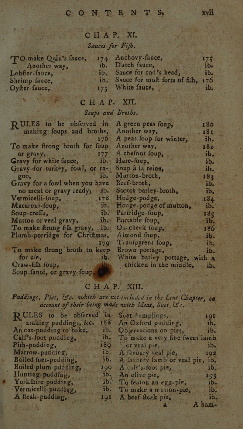 Craw-fith foup, Sgt ee fant, or BIAYY: fou xvil CBA P.. KI. | Sauces for Pifh. oO. ei uin’s fees 174 Anchovy: fauce, 7 T ani Gate ‘ Datch fauce, a5 Lobfter-fauce, - jb, Sauce for cod’s head, ib. - Shrimp fauce, -\ ibs Sauce for moft forts of fith, 176 _Oytter- fauce, 175 White fauce, ‘a 1b, ba iat. CHAP. XIt. re Soups and Broths. RULES to be obferved in A green peas foup, 180 making: foups and broths, Another way, 184 176 A peas foup for winter, ae Apa To eile firong broth for ‘Ban: Another way, 18z or gravy, &gt; » 177 A chefnut foup, ib. Gravy for white fauce, ib.) Hare- foup, ib. Gravy for turkey, fowl, or ra-; Soup a la reina, “ab. goo, nati |S -Matton- broth, 183 Gravy for a fowl when you have - Beef-broth,. sa |: no meat or gravy ready; ib. “Scotch barley- beh vay Vermicelli-foup, 178, Hodge-podge, ae ae Macaroni-foup, “ib. ~' Hodge-podge of mutton, Pe a Soup-creflu, © ib. Partridge-foap, cigar e Mutton orveal gravy, . - ibs; Portable foup, fant ee ae To make ftrong fith gravy, . ibs, Ox-cheek foup,, 4 ey 2. &lt;geae Plumb- mariage for Chrangss: Almond LOGp soe as 2 fae 179° Travfparent foup, . i, | IF, ‘ates ftrang ' broth to 4 Heer Brown pottage, iby . for ule, “ ab. White barley. pottage, with a _ chicken in the middle, | ib. ULES ‘to be&gt; obferved’ | making puddings, . 8&amp;Cs 83 _ An oat-pudding to Bessie 2 TB Calf’s-foot pudding, . ib, Pith- pudding, Oia, 189: 'Marrow-pudding, , _ gah aoe Boiled fuet-pudding, — 1b. Boiled plum- pudding, . Igo | Huntiog-pudding, — Ab. Yorkthire pudding, ib. ‘Vermicelli- -puddigg, — “ib. Igt A ps Rd : Soet dumplings, * ut An. Oxford pudding, ; ib. - Obfervacions on pies, ' ib. or veal pie, ib. A favoury veal pie, : 192 A favdury lamb or veal pie, ib, A calf’s-foor pie, Me ants An olive pies He BOS To feafon an egg-pie, — 1b. To make a matton-pie, . 1b, A beef- fteak a, *y ib.