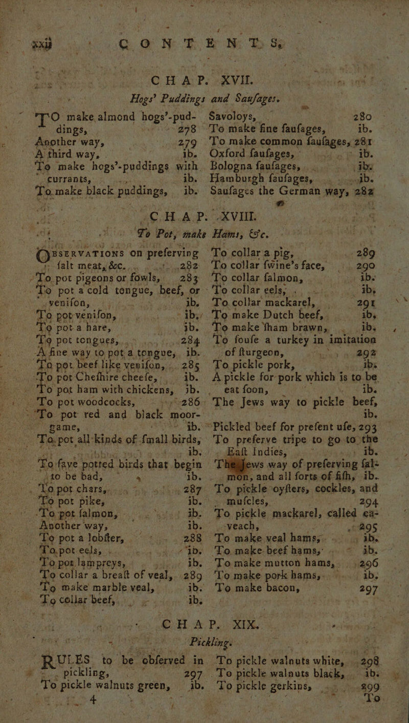 yest CON Eb MB ss : 0.F APS RYE an aut Hogs’ Puddings and Saufages. O ‘make almond hogs’-pud- Savoloys, | 280 dings, | s 298 To make fine faufages, ib. - Another way, 279 To make common faulagess 281 A third way, - ib. Oxford faufages, : ib. ‘To make hogs’ spuds! with. Bologna faufages, iby currants, ib. Hamburgh faufages, gb. BSERVATIONS on Preferving alt meat, fc. 282 283 To pot a cold SPE, beef, or yenifon, tp 4.2. fo 3b He pot venifon, at sai te AY Q pota hare, ib. Tq pot tongues, 284 | ae pot beef like venifon, .. 285 ‘o pot Chefhire cheefe, ib. . 'To pot ham with chickens, ib. , 12 's'To pot woodcocks, © = y+9%r286-1 game, tb. To. faye pated. binds that ae 450 be bad, ‘ib. 4 up hae 4 - To collar a pig, — ¢ 289 To collar {wine’s face, 290 To collar falmon, Rie Se -'To collar eels, . ab, To.collar mackarel, --- 29 To make Datch beef, ib, ‘o make ham brawn, ib, To foufe a turkey in imitation of fturgeon, 292 To pickle pork, ibs _ eat foon, The Jews way to pickle Lies, ib. To preferve tripe to go to the Eaft Indies, . aay ee ews way of preferving oe n, and all forts of fith, ib . 287 ‘To pickle ‘oyfters, cockles, and fo pot pike, ib. &gt; -tmuicles, - 294 ‘o pot falmon, - ‘wet ab. To, pickle mackarel, called ea- 3 Byeiner’ way, sf ib. _-veach, 295 ae ‘© pot a lobiter, 288 To make veal hamey. - ib. Bae To.pot 4 a peel ib. To make beef hams; .. ~ ab. _» 'To pos. lempreys, ib, To make mutton hams, 296 To collar a breatt of veal, 289 ‘Lo make pork hams,. ib. Eo make’ marble veal, ib. To make bacon, © 297 To collar beef, ib, oe i $i, OU &amp; PL RIS eh tcl aca oe ate Pickling. of beg sed 2 UL ES to ‘be’ “obferved in To pickle eitnaks white, 298 pickling, 297 . To pickle walnuts black, ibs 0 wae walnuts green, a ‘To pee pees eee