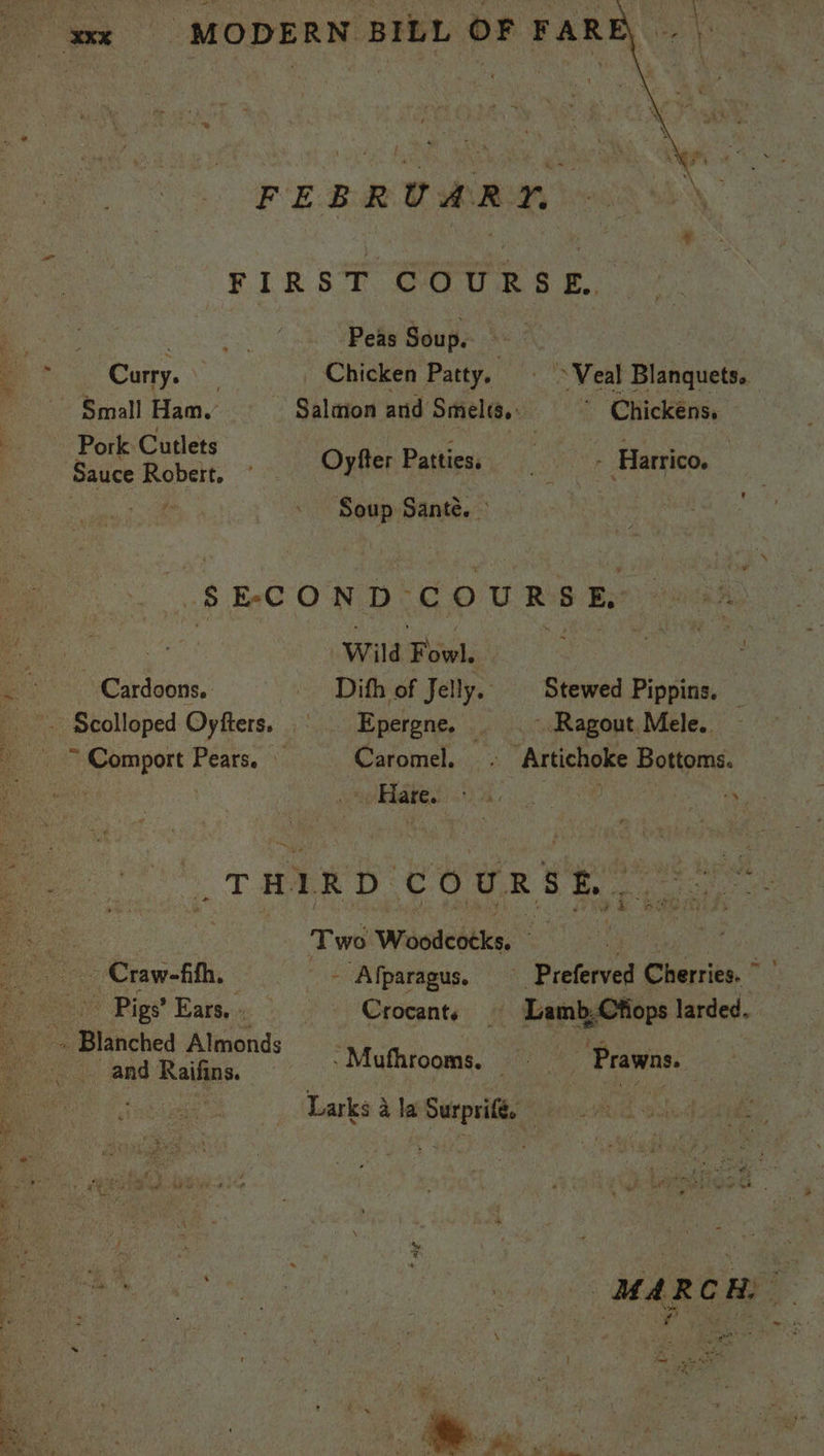 FEBRUARY FIRST COURSE. eee Peas Soup. gn Curry. Chicken Patty. © > Veal Blanquets. Sauce pe ow Oy fer Patties: - Harrico. Soup Sante. — ‘SECOND. COURSE, a Wild Biel: | Cardoons.. Dith of Jelly. | Stewed Pippins. ‘rs aie. Wie gj ) ; is ; “THIRD. couURSE , Two Wosileetks, e Mier aaa Craw-fith, - Afparagus. —_ Preferved Cherries. and Raifins. — ‘Mufhrooms, - Prawns is Larks 4 la Surprifé. Ee * ie F < ‘ § 3 es » Br ‘ t fom ae