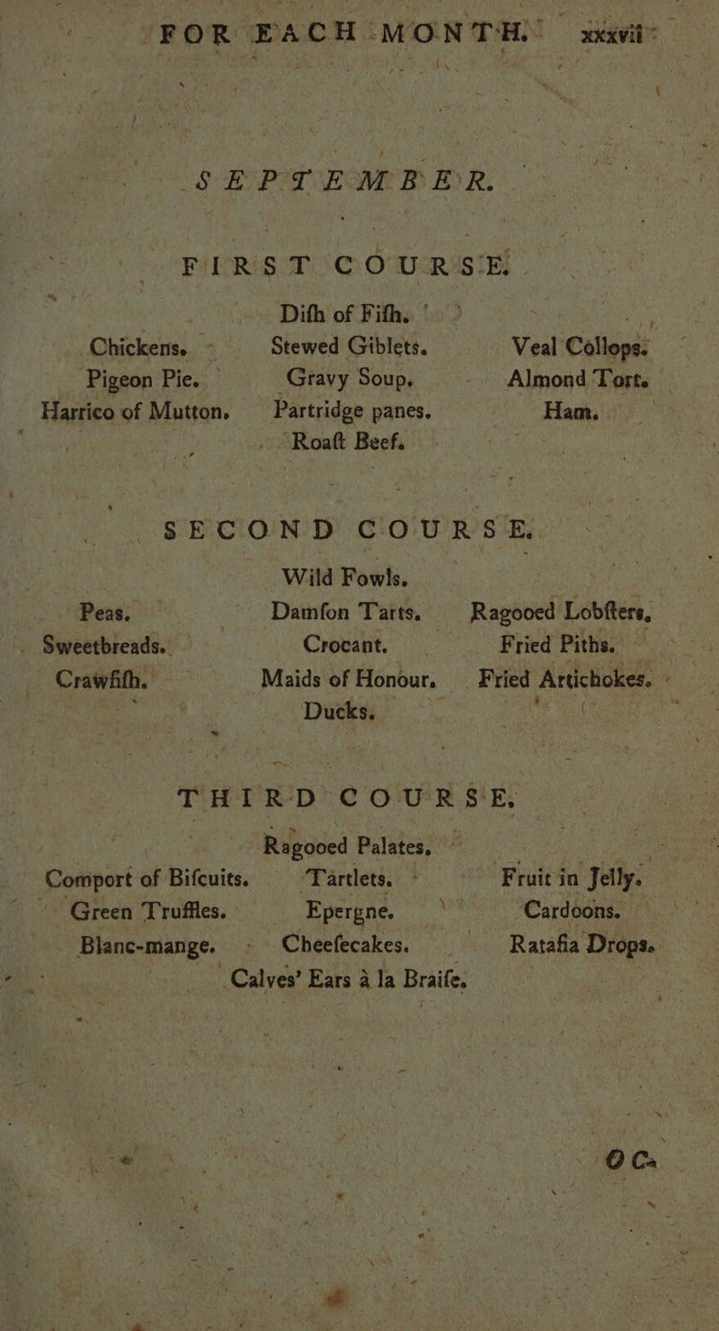 FOR PACH MONTH. xxavit: ON SEPTEMBER. FIRS TOCOWR SE Dith of Fifh. | ia Chickens. - Stewed Giblets. Veal Collops. Pigeon Pie. Gravy Soup, -. Almond Tort. Harrico of Mutton. _ Partridge panes. Ham. . Roatt Beef. SECOND COURSE, | Wild Fowls. Peas, - Damfon Tarts, Ragooed Lobfters. . Sweetbreads.. Crocant. Fried Piths. > ae Crawfhth, Maids of Honour, — Pee Acdelishes: ' re py Ducks, : THIRD COURSE. Ragooed Palates, © Comport of Bifcuits. Tartlets. F ruit'in Jelly. “~~. Green Truffles. Epergne. sh “Cardoons. Blanc-mange. - Cheefecakes. Ratafia Bide Calves’ Ears a Ja Braife. :