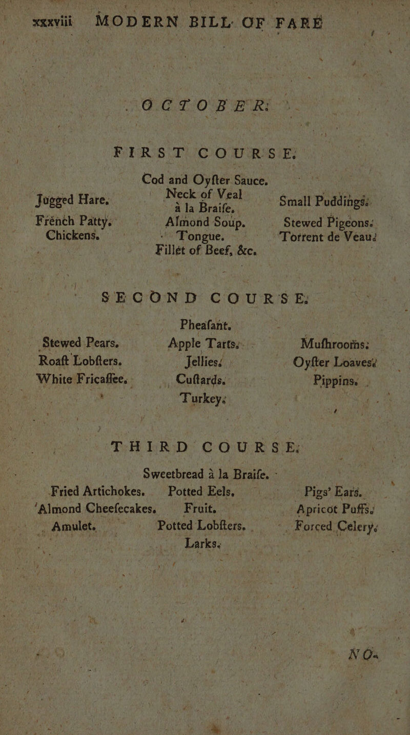 sxavii ~MODERN BILL OF FARE OM LION Gury FIR S|T COURSE; Cod and Oyfter Sauce, ete’, te ha 3 ' Neck of Veal ‘eke Jogged ie fa a Bade Small Seite Frénch Patty. Almond Soup. Stewed Pigeons. Chickens. «Tongue. = ——_- Torrent de Veau: | Fillet of Beef, &amp;c. : 3 SECOND COURSE: fh _ Pheafant, AAA MeO OF a Stewed Pears. Apple Tarts. - Mufhroorhs: Roaft Lobfters. _ Jellies. . Oyfter Loaves? White Fricaffee. _, Cuftards. -Pippins. 3 , “Turkey. | ‘i | oo RH ERD’ C OUR SEs o o Sweetbread a la Braife. - a nu : _ Fried Artichokes. Potted Eels, == = Pigs’ Ears. ‘Almond Cheefecakes, = Fruit. Apricot Puffs. 0 Aawilete Potted Lobfters. . '. Forced, Celery pens : Larks, ; Baty a7 Yaad Gens NO.