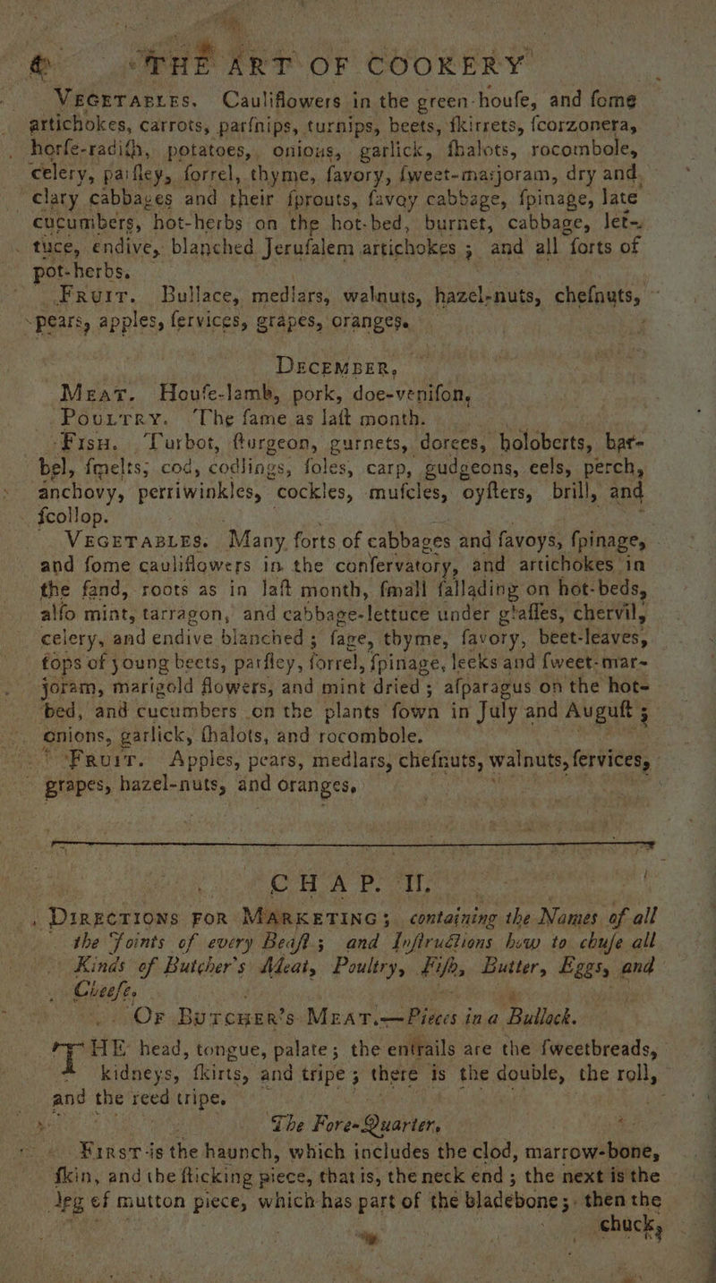 VEGETABLES. Canlitpatessit in the green- houfe, and fome artichokes, Carrots, parinips, turnips, beets, {kirrets, {corzonera, cucumbers, “hot- herbs on the hot-bed, burnet, cabbage, let. pot-herbs. Fruit. Bullace, mediars, walnuts, hazel-nuts, chefoutss DECEMBER, Meat. Houfe-lamb, pork, doe-venifon, Pourrry. “The fame as laft month. i ‘Fisu. Turbot, furgeon, gurnets,. dorees, holoberts, bat~ bel, fmelts; cod, <odtings, foles, carp, gudgeons, eels, perch, anchovy, pertiWiwiless cockles, mufcles, oyfters, brill, “and VEGETABLES. Many forts of cabbag oes and favoys, fpinage, — and fome cau liflowers in. the confervatory, and artichokes in the fand, roots as in Jaft month, fmall fallading on hot- beds, alfo mint, tarragon, and ca bbage-lettuce under gtaffes, chervil, celery, and endive blanched ; “fawre, tbyme, favory, beet- leaves, ae cnions, garlick, fhalots, and rocombole. Fron vt. Apples, pears, medlars, chefnuts, walnuts, fervices, : grapes, hazel-nuts, aoe oranges, CHAP. Jb Danneaares: eon u MARKETING; ; on tone the Names of all the Foints of every Beafl; and Infiru€lions how to chufe all Kinds of Butcher's Adeat, Poultry, fips ghey Eee t and Chel Or Bur CHER? S. Mac av ibe g ina Bullock. iD HE head, tongue, palate; the entrails are the fweetbreads, kidneys, fkirts, and tripe ; there Is the double, the tolls and ne ioe tripe. | pe The Fores Quarter, Rey First -is the haunch, which includes the clod, marrow-bone, fkin, and tbe flicking wiece, that is, the neck end; the next is the “ Pan. chuck, ae