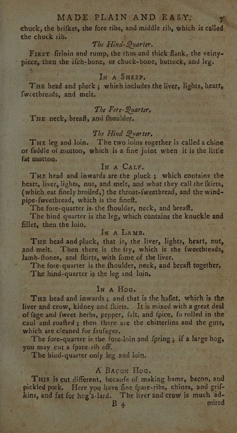 MADE. PLAIN: AND. EASY: chuck, the brifket, the fore ribs, and middle ikea which is called ” the chuck rib. | The Heid sind tee. Fist firloin and rump, the thim and thick. Riek. the veiny- ' piece, then the ifch-bone, or i VA Rulacls and leg. | In a Surze, Tue head and pluck ; whieh includes the livers lights, yo fweetbreads, and sii The Fore- - Quarter, T HE neek breaft, and fhoulder.. The Hind Quarters oan ‘Tue leg and loin. The two loins together is called a chine or faddle of muiton, which is.a fine joint when it is the little fat mutton. | , In A Cale. . Tue head and inwards are the pluck ; which contains the heart, liver, lizhts, nut, and melt, and what they call the fkirts, (which eat finely brovled,) the theists {weetbread, and the wind- pipe-fweetbread, which is the fineft. | The fore- quarter is- the fhoulder, neck, and breaft. The hind quarter is the leg, which cantains the eoueere and | ‘Aillet, then the loin. | : In a Lams. : ) Tue head and pluck, that is, the liver, lights, heart, nut, and melt. Then there is the ars which is the {weetbreadsy Jamb-ftones, and fkirts, with fome of the liver. ~The fore-quarter is the fhoulder, neck, and breaft togethers : ‘The hind-quarter is the leg and loin. 7 In a Hoc. Tue head and Sinpardsic ; and that is the haflet, ‘phieh ig the liver and crow, kidney and fkirts. It is mixed with a great deal of fage and {weet herbs, pepper, falt, and {pice, fo rolled in the caul and roafted’; then there are the chitterlins and the guts, : which are cleaned for faufages. The fore-quarter is the fgre-loin and fpring 5 ifa Targe hogs you may cut a fpare-rib off. . his ae bind- 1 aii only leg and loin. Pay Bacon Hoc: THs is cut. different, becaufe of making hams, bacon, and _ pickled pork, Here you have fine fpare-ribs, chines, and grif-_ B4 Bieta oy mired