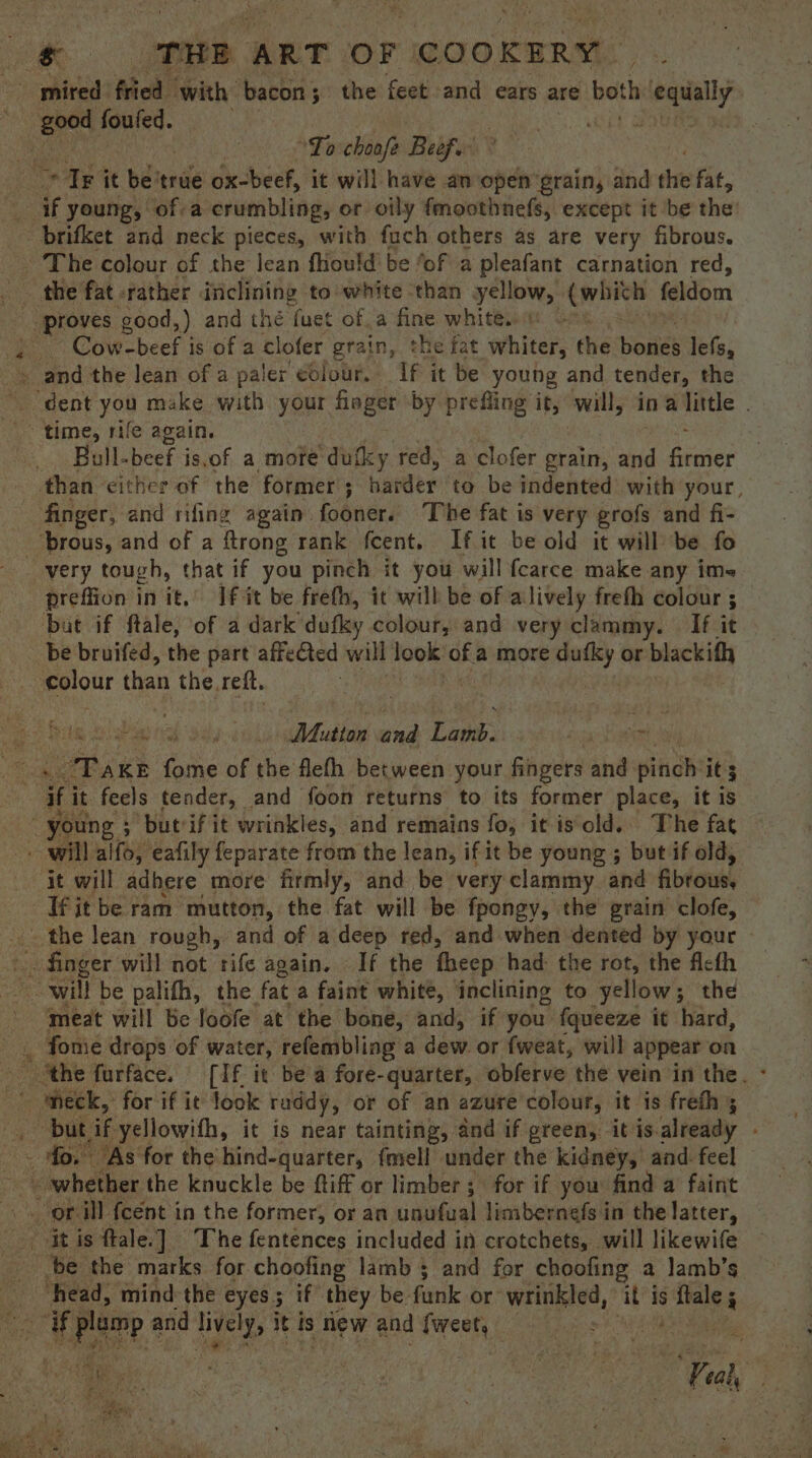 ee. THE ART OF “COOKERY. mired fried ‘with: bacon 5 the feet and ears are both ciegually ; ies gaioa . us To choofe Beef. Tr it be'true ox-beef, it will have an open grain, and the fat, . if young, of-a crumbling, or oily fmoothnefs, except it ‘be the brifket and neck pieces, with fach others as are very fibrous. ‘The colour of the lean fhould' be ‘of a pleafant carnation red, proves good,) and thé fuet ofa fine whites . Cow-beef is of ac lofer grain, the fat whiter, the bouies lefs, -< and the lean of a paler colour. If it be young and tender, the ~ dent you make with your Haye by prefling it, will; in a little . Bull-beef is.of a mote dutky red, a clofer grain, ve facne? than either of the former 5 hander to be indented with your, finger, and rifing again fooner. The fat is very grofs and fi- prous, and of a ftrong rank fcent. Ifit be old it will be fo preffion in it,” If it be frefh, it will be of alively frefh colour ; but if ftale, of a dark dufley colour, and very clammy. If it be bruifed, the part affeted will 100% of a more prs or blackith ¢olour than the, reft. : Mutton ead Laos | ne fist : he eens howe fome of the flefh between your fingers and pinch it 3 ‘if it feels tender, and foon returns to its former place, it is wo. oung ; ‘butrif it wrinkles, and remains fo; it is old. The fat will iter eafily feparate from the lean, if it be young ; but if old, it will adhere more firmly, and be very clammy. and fibrous, ‘Tfitbe ram mutton, the fat will be fpongy, the’ grain clofe, finger will not rife again. If the theep had: the rot, the fleth will be palifh, the fat a faint white, inclining to yellow ; the meat will be loofe at the bone, and, if you {queeze it hard, “bu if yellowith, it is near tainting, and if green, itis. already -. fo. “As‘for the’ hind-quarter, {mell under the kidney, and. feel Ft is ftale. ]. The fentences included in crotchets, will likewife be the marks. for choofing lamb 5 and for choofing a Jamb’s head, mind the eyes 5 if they be funk or’ wrinkled, it’ is asi nite if plamp a and pe it is | new and trees | : ; Ve ee i wa