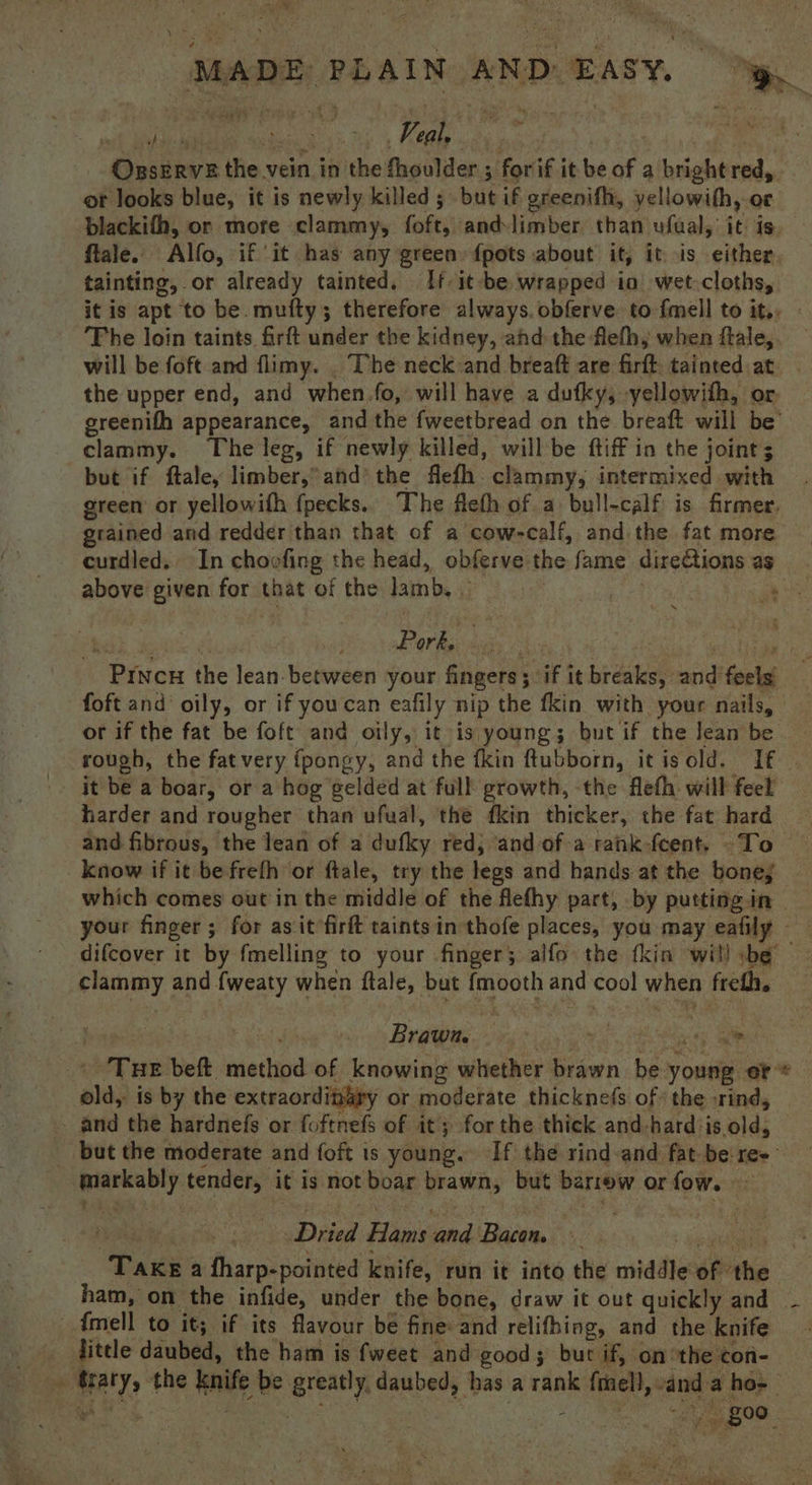 at _ MADE PLAIN AND EAsy, OxseErvs the vein in the fhoulder 3 forif it be of a bright red, - ot looks blue, it is newly killed; but if greenifh, yellowith, or blackifh, or more clammy, foft, andlimber than ufual, it is flale. Alfo, if ‘it has any green {pots about if, it -is either. tainting, or already tainted. If it be wrapped io wet-cloths, it is apt to be. mufty; therefore always. obferve to fmell to it., The loin taints firft under the kidney, ahd the flefhy when flale, will be foft and flimy. . The neck and breaft are firft. tainted:at the upper end, and when fo, will have a dufky, yellowith, or ereenifh appearance, and the fweetbread on the breaft will be’ clammy. The leg, if newly killed, willbe ftiff in the joint; but if ftale, limber,” and’ the flefh clammy, intermixed with green or yellowifh fpecks.. The flefh of a bull-calf is firmer. grained and redder than that of a cow-calf, and the fat more curdled. In choofing the head, obferve the fame dire@ions as above given for that of the lamb, — Roh aa a | ab OM Res eiaty Vib); ads eae Pincu the lean between your fingers; if it breaks, and feels foft and oily, or if youcan eafily nip the fkin with your nails, or if the fat be foft and oily, it is young; but if the lean be rough, the fatvery fpongy, and the fkin ftubborn, itisold. If | it be a boar, or a hog gelded at full growth, the flefh. will feel harder and rougher than ufual, the fkin thicker, the fat hard and fibrous, the lean of a dufky red; and of arank-fcent. -To © know if it be frefh or ftale, try the legs and hands at the bone; | which comes out’ in the middle of the flefhy part, by putting in your finger; for asit’firft taints in thofe places, you may eafily difcover it by fmelling to your finger; alfo the fkin will be clammy and fweaty when ftale, but {mooth and cool when frefh, | rly BreB 5 oa a OE ' Tue beft. method of knowing whether brawn be young er © old, is by the extraordigary or moderate thicknefs of’ the rind, and the hardnefs or foftnefs of it; forthe thick and hard is old, _ but the moderate and foft is young. If the rind-and fat be re+- markably tender, it is not boar brawn, but barrow or fow. aay i Dried Hams and Bacom : hacigedla tls Take a fharp-pointed knife, run it into the middle of ‘the ham, on the infide, under the bone, draw it out quickly and ~ - dmell to it; if its flavour be fine: and relifhing, and the knife - fitele daubed, the ham is fweet and good; but if, onthe con- » trary, the knife be greatly, daubed, bas a rank {mel}, anda hos Pe Le +) ae