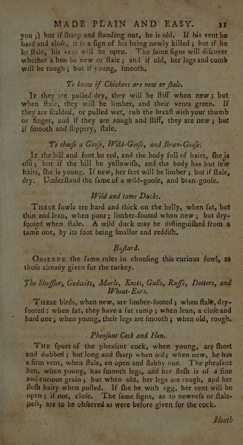 you ;) but if fharp and ftanding out, he is old. If his ventbe | bard‘and clofe, it isa fign of his being newly killed; but if he be fale, his vent will be open. ‘The fame figns will difcoyer whether a hen be new or ftale; and if old, her legs and comb To know if. Chickens are new or flale. Tr. they are pulled dry, they will be Riff when new; but when ftalc, they will be limber, and their vents green.. If they are fcalded, or pulled wet, rub the breaft with your thumb or finger, and if they are rough and ftiff, mney are new ; but To choofe a Goafe, Wild-Gooft, and Bran-Goof Ir the bill and foot be red, and the body fullof hairs, thei Js old; but if the bill be yellowith, and the body has but few hairs, fhe is young. If new, her feet will be limber ;. but if ftale, dry. Underftand the fame of a wild-goofe, and bran-gdofe, Wild and tame Dacks: THESE fowls are hard and thick on the belly, when fat, but thin and lean, when poor; limber-footed when new; but dry- footed when ftale. A wild duck may be diftinguithed from a tame one, by its foot being {maller and reddifh, Buftard, - Ozserve the fame rules in choofing this curious fowl, as thofe already given for the turkey. . Wi heat- Ears. footed: when fat, they havea fat rump ; when lean, a clofe and hard one ; when young, their legs are fmooth ; when old, rough. Pheafant Cock and Hen. Five fpurs of the pheafant cock, when young, are fhort a firm vent, whe ftale, an open and flabby one. The pheafant hen, when young, has fmooth legs, and her flefh is of .a fine and curious grain; but when old, her legs are rough, and her fleth hairy when pulled. If fhe be with egg, her vent will be open; if not, clofe. The fame figns, as to newnefs or ftale- eee bee ae Gee 17: