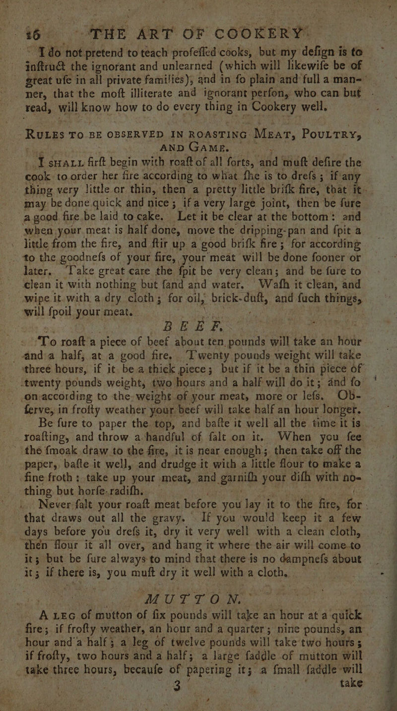 Be? ie not pretend to teach profefled cooks, but my defign is to inftrua the ignorant and unlearned (which will likewife be of ner, that the moft illiterate and igoorant perfon, who can but tread, will know how to do every thing in n Cookery well, | Ruzes TO BE OBSERVED IN ROASTING Mear, Pouttry, AND GAME. ed SHALL firft begin with roaft of all forts, fd mutt defire the cook. to.order her fire according to what fhe is to drefs ; if’ any may “be done quick and nice; ifa very large joint, then be fure a good fire.be laid to cake. Let it be clear at the bottom: and when your meat is half done, move the dripping-pan and pit a . little from the fire, and ftir up a good brifk fire; for according - to the goodnefs of your fire, your meat will be done fooner or later. ‘Take great care the fpit be very clean; and be fure to clean it with nothing but fand and water. Wath it clean, and wipe it.with a dry cloth; for oil, brick- tip. and fuch things will {poi your meat. | | BEE E. To roaft a piece of beef about ten pounds will take an hodr three hours, if it bea thick piece; bat if it be a thin piece of ‘twenty pounds weight, two hours and a half will do it; and fo on-according to the. weight. of your meat, more or lefs. Ob- ferve, in frofty weather your beef will take half an hour longer. paper, baffe it well, and drudge it with a little flour to make a thing but horfe-radifh. that draws out all the gravy. If you would keep it a few _ days before you drefs it, dry it very well with a clean cloth, ‘then flour it all over, and hang it where the air will come.to it; but be fure always to mind that there is no dampnefs about 5 if there i is, you muft dry it well with a cloth,, | ‘ ‘M UTT ) N. A LEG of mutton of fix pounds will take an 2 hour at a quick hour and’a half; a leg of twelve pounds will take two hours 5 if frofty, two hours and 2 half; a large faddle of mutton will take three hours, becaufe of papering it;. a {mall faddle will | take ay, Sais a a » i Pn ee