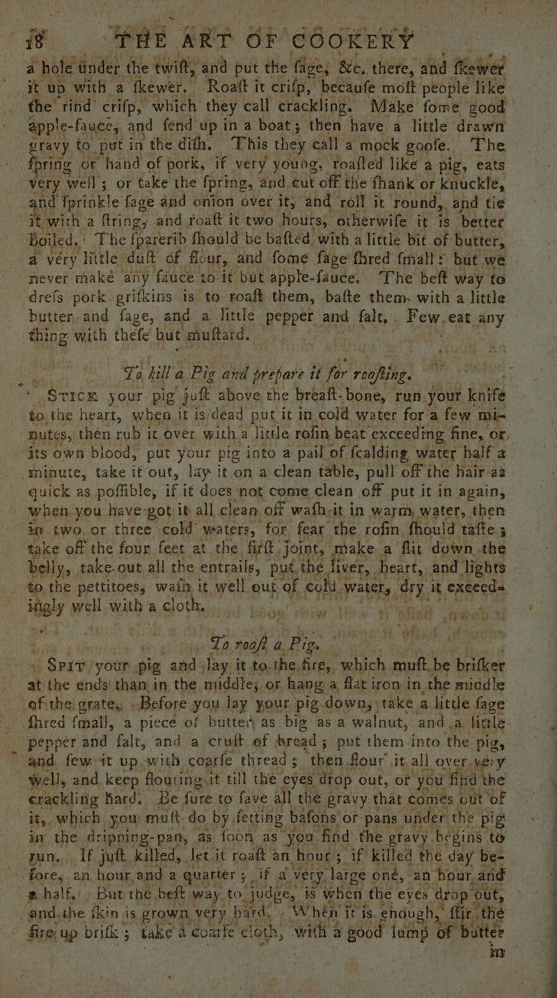a hole under the twit, ‘and put the ‘fige; &amp;e, there, | atid theWer a uD with 2 thewer. Roatt it crifp, becaufe moft people like the rind crifp, which they call crackling. Make fome good ‘apple- fauce, and fend up ina boat; then have a little drawn gravy to put in the dith, This they call a mock goole. The fpring or hand of pork, if very young, roafted like a pig, eats very well; or take the fpring, and cut Pott the fhank or knuckle, and fprinkle fage and onion over it, and roll it round, and tie i : with a fring, and foaft it two hours, etherwife it is better ‘Boiled, | The {parerib fhould be bafted with a little bit of butter, | a very ‘Hittle-duft of flour, and fome fage fhred fmalt> but we never maké any fauce to it but apple-fauce. The beft way to -drefs pork. grifkins is to roaft them, bafte them. with a little butter, and fage, and a little pepper and he Few eat any ting with thefe but muftard, Cs ie Re sill a , Pig at prepare it for vite. . ' $vIcK your. pig jek above the breaft-bone, run your nite to. the heart, when. it is dead put it in. cold water for a few mi- nutes, then rub it over with a Jittle rofin beat exceeding. fine, or, its own blood, put your pig into a pail of fcalding water half 2 minute, take if out, lay it on a clean table, pull off the hair-as quick as poflible, if it does not come clean off put it in again, when. you. have-got it all clean. off wafh-it in warm, water, then in two. or three cold’ waters, for fear the rofin. fhould tafe; take off the four feet at the firtt joint, esis a flit down.the belly, . take. out, all the entrails, put, the. iver, heart, and lights to. the pettitoes, wail it well. out of colt, watery ory i it execeds Mil well with a Gots ‘ hore ts oe ht! neta Dente ‘your. pig and Jay it to.the, fire, “which mph, be brifker ‘at the ends) than in the nriddle;, or hang a flat iron in, the middle oak the grate, - Before you lay your pig.down, take a little fage fhred {mal}, a piecé of butted as big as a walnut, anda, little _ pepper and falty and a cruft of bread ; put them. into. the ‘Pigs and. few it up with coarfe thread then, flour’ it al] over very Well, and, keep flouring: it till the eyes dtop out, or you: nd the erackling hard. Be fure to fave all the gravy that comes « out oF it, which you mutt-do by, fetting b bafons or pans under the f pig in the dripping-pan, as foon as you find the gtavy begins to sun, If jut, killed, Jet it roatt ¢ an hour; if killed be day be- fore, an hour, and 2 quarter 5 ifa vety. large « oné, “an bour, and a “me half, But rhe beft way to judge, is when the eyes drop 6 4 ye and, the ikin is grown very bard.» W hen j it is. pnd gb. ba fire: up britk ; take 4 coarle cloth, WH @ good tan of bu ee q 4 ‘ ar a ia pty “ee t Pebwies “ cera Eo ¥ pe Bae t¢ Cape oT : Z Tabet Eds LF |