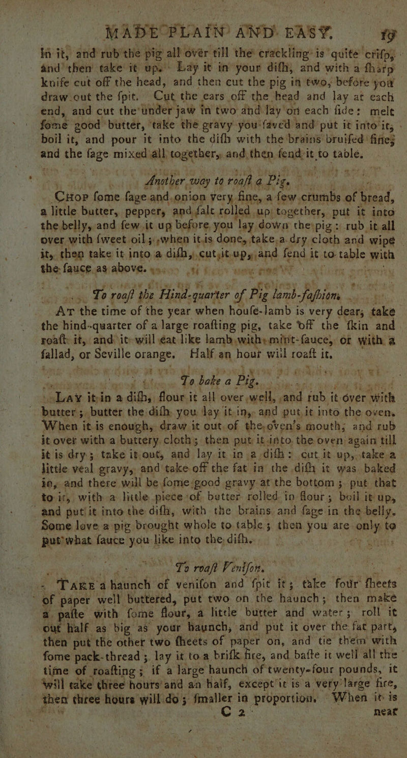 in it, and rub’ the pig all over al the crackling: is quite ‘ctifp) « and’ ‘then’ take it up.” Lay it in’ your diff, and with a tharp knife cut off the head, and then cut the pig in two, befére: you draw.out the fpit. Cut the ears off the head and lay at each end, and cut the’ under jaw in two and lay’ on each fide: melt fone 200d butter, ‘take the gravy you | ‘faved and’ put it into ics - boil it, and pour it into the difh with the brains bruifed fines and the mee mixed all, together, and then fendi it to table. Ansther 2 way to roafh a Pig we : Crop. fome fage and. onion very fine, a few. crumbs of bread, a little butter, pepper, and fale rolled up) together, put it into the belly, aod few.it up before you lay down the pig: rub it all over with {weet. oil 5: when itis done, take,a.dry cloth and wipe | it, then take it into.a difh,,, tales vain f fend. 1 it to table ath the: Laugh as, above. «. YH Kc were nM 4 eo To roaf} the Hind. -quarter of fe ia aN Rey AT the time of the year when houfe-lamb is very dears take the hind--quarter of a large roafting pig, take Off the fkin and roatt: it, and ite will éat like lamb with» mit- fauce, or with a | fa}lad;: or Seville orange. Half an haut wil roaft it, wy Mit ' yt Od Ghiken ey Aww To bake a yi ad itn: a adithis flours it all over, sell, et rub it. over ‘Wiel eae A butter the dith, you: Jay it-iny: and put. it into the oven, When itis enough, draw it out. of theoven’s. mouth; and rub it over with a buttery, cloth 5 then put itinto the oven again till it is dry; take it ont, and lay. it in a. difh : cut it up, take.a little veal gravy,, and take off the fat in the difh it was baked io, and there will be fome-good gravy at the bottom ;. put that to ir, with a little piece ‘of butter rolled in flour ; boil it UP, and putiit into the difh, with the brains and fage in the belly, Some love 2 pig brought whole to table; then you are eel i? Bushrbats fauce Hees like into the, difh, La To roa Ve entfon. ane | Tare 4 haunch of venifon and fpit its take four: Hikers of paper well buttered, put two on the haunch; then make a pate with fome flour, a little burter and water; roll it out half as big aS your baunch, and put it over the. fat part, then put the other two fheets of paper on, and tie thea with fome pack-thread ;. lay it toa brifk fice, and batte it well all the time of roafting ; if.a large haunch of twenty-four pounds, it Will take chtée hours’ and an haif, except’ it is a very: ‘large fire, - then three hours will.do; fmaller in proportion. “When it is babi | | CG 2° : neat