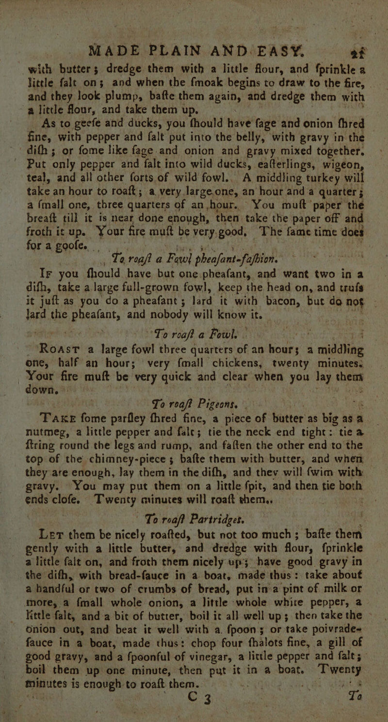 with butter; dredge them with a little four, and fprinkle a little falt on; and when the fmoak begins to draw to the fire, | and they look plump, bafte them again, and dredge them with a little four, and take them up. As to geefe and ducks, you fhould have’ fage and onion fhred fine, with pepper and falt put into the belly, with gravy in the dith ; or fome like fage and onion and gravy mixed together, Put only pepper and falt into wild ducks, eafterlings, wigeon, teal, and all other forts of wild fowl.. A middling turkey will take an hour to roaft; a very large.one, an hour and a quarter; a (mall one, three quarters of an hour. You muft ‘paper the breaft till it is near done enough, then take the paper off and froth it up. Your fire muft be very, good, The fame time does for a goofe. Te reaft a Faye] aeolant -fapbion. | Ir you fhould have but one.pheafant, and want two in a difh, take a large full-grown fowl, keep the head on, and trufs it juft as you do a pheafant ; lard it with bacon, but do not Jard the preeiaats and nobody will know it. : Raper aie Fe To roafta Fowl. i Roast a large fowl three quarters of an hours a middling one, half an hour; very fmall chickens, twenty minutes. Your fire muft be very quick and clear when bake lay en ai | | To roaft Pigeons. _ Pane forme parfley fhred fine, a piece of butter as big as a nutmeg, a little pepper and fale; tie the neck end tight: tie a {tring round the legs and rump, and faften the other end ta the top of the chimney-piece 3 bafte them with butter, and when they are enough, Jay them in the difh, and they will fwim with — gravy. You may put them ona little fpit, and then tie both ends clofe. Twenty minutes will roaft them.. : To reaft Partridges. Ler them be nicely roafted, but not too much ; bafte them gently with a little butter, and dredge with flour, fprinkle a little falt on, and froth them nicely up have good gravy in the dith, with bread-fauce in a boat, made: thus : take about a handful or two of crumbs of bread, put in’a pint of milk or more, a fmall whole onion, a little whole white pepper, a little falt, anda bit of butter, boil it all well up; then take the > onion out, and beat it well with a. fpoon; or take poivrade~ fauce in a boat, made thus: chop four fhalots fine, a gill of good gravy, and a fpoonful of vinegar, a little pepper and fale; ° boil them up one minute, then put it in a boat, ?T ce: