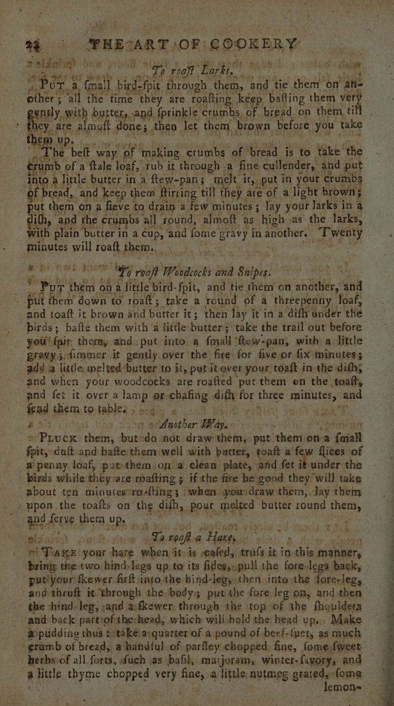 whe ae mesa OF COOKERY Poe 2 Goa Ph | bi re! through them, and tie hear on “ahs other; “all the time they are roafting keep. ‘bafting them ver | nly. wit buttery, sand. {prinkle crumbs. of bread on them tif € hick ‘beft way. of ‘making crumbs of ‘bread is to take. ‘the mb of a ftale loaf, tub it through - a fine cullender,. and put ie Ay Tittle butter i in a’ ‘ftew-pan ; ‘melt i it,, put in your crumbs f bread, and keep them ftirring till they are of alight brown; ut them ona fieve | to drain a few minutes ; : lay your Jarks i in a ith, and ‘the crumbs 3 all round, almoft as high as the larks, minutes will roaft, them. | tion ; rib oe roaft Woodeocks and Shipes . Pie A them « on a litde bird-fpit, and tie them on ahdtlier.* ‘and and toaft it brown and butter its ; then lay it in a difh under. the you® fait themy and) put into a fmall’ ‘fiew-pan, with alittle and. fet it over a lamp of. ehaling: ena: for three minutes, ‘and fad them to table, 28's ae USES x &amp; 7 S aa a(Poubs digas but do not draw them, put them ona : faiatt foit,: duft-and bafte them well with butter, toaft a’ Pe flices of a penny loaf, put them on. a clean plate, and fet it under the birds while they: are roafting 5 ifthe fire be good they will take about ten minutes’ro-fting; when you draw them,. Jay them a + ri Tann your dans han itp is -eafed, trufs it inthis manner, bring tine: two hind-legs up to’ its fides,,pull the fore-legs back, putiyour tkewer fir into the hind-leg, «hen inte the foreleg, ; ape thyme chopped very ee 3 little nutmeg grated, fome