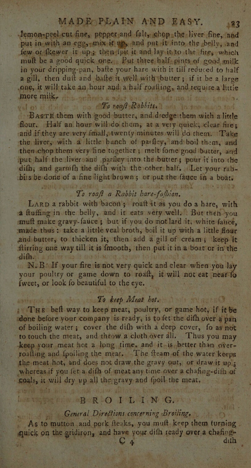 Jemonzpeel,cut fine, peppersand falty chop athe, liver fine, ‘aad put in-evith AN £25 eiK/ If BP» And put it into, the sbelly, and few. ortkewer it upyy thendipat it and Jayitito.the ifire; which mult be a good guick., ones, Put three, balfy Pints,of good. milk in your: dripping-pan, bafte your hare with it till reduced to half a gill, then duit and -bafte tt, well with ybutter ; if it be a large one,.it will take an, hour and a half sen and teweeia a littie more milk Aes yet rede okt fies Dede ae oh gard annmeian- fal as ately: ey Sip roaflyRabbite. fd. Jodie : ~BasrE them with good»butter, and dredge:them. aici a little distn: Half an. hour willdoithem, ata very quick, clear fire; anid dfithey are very fmall ptwenty minutes will do them. Take the divers with a little bunch of parfley,’ and: boil them, and thea.chop them very fine together; melt fome goad : butter, and put half the divercand parfleyn into therbutters pour it into the difh; and garnith the difh with thevother half. Let ‘your rab- bits be: dorie of a’ fine ag browns $ oF: 4 athe -_ in a Aaa ; ae roof a Rabbit hare- i pe | ey Larp a rabbit- with bacon; roaftatias you do a hare, with a ftufing in the belly, sidhie eats very well)’: Bat then. ‘you anuft make: ogtavy-fauce 5 but if you do mot lard it, white fauce, wmade thus > take a. little veal broth, boil it up with a little flour and butter, to. thicken it, then. ate a gill of cream; ‘keep ‘it fisring one se till it is sdigeigraiee then put it in a ‘boat’ or i in’ the diths, Tat N. B: If. your fhe isnot very quick and nlene when: you Jay your poultry or game down to roaft, it dct not éat neat fo Sweet, or look fo beautiful to the Ae ao yp Th ca Meat les) on vi ign 3 cay THe bef. way. to keep meat, poultry, ‘or game hot, if it be esa before your company is ready, is to fet the difh over a pan of boiling water; cover the difh with a deep cover, fo as not to touch ‘the meat, and throw a cloth over all. Thus you may -keep your meat hot a long time, and it.is.better than over- — soafting and {poiling the meat. The fteam, of the water keeps the: meat hot, and does not draw.the gravy out, or draw it Up 5 ¥7 whereas.if you fet a. difh of meat any time over a chafing-difh. at Ral will ” up, all the: ieranyr ond ipa the meat, | : on hae : is “BROIL LN. Gi) nt , ty ERE Sacral DireGtions, concerning Broilings et Pan ae Ae to ene and pork fteaks, you muft. keep ae turning | asc on the. gridiron, and have your, difh Aeady. over.a chafing es - dith ‘ek ; ~