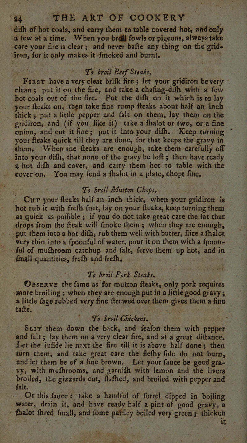 dith of hot coals, and carry them to table covered hot, and only afew atatime. When you brdjl fowls or pigeons, always take care your fire is clear; and never bafte any thing on the grid- ‘tron, for it only makes it fmoked and burnt. Bice sit . | To broil Beef Steaks. - Farst havea very clear brifk fire ; let your gridiron be very ~ clean; put it on the fire, and take a chafing-difh with a few hot coals out of the fire. Put the difh on it which is to lay your fteaks on, thgn take fine rump fteaks about half an inch thick ; put alittle pepper. and falt on them, lay them on the gridiron, and (if you like it) take a fhalot or two, or a fine onion, and cut it fine; put it into your difh.. Keep turning * your fteaks quick till they are done, for that keeps the gravy in them. When the fteaks are enough, take them carefully off ‘ into your difh, that none of the gravy be loft ; then have ready a hot difh and cover, and carry them hot to table with the coveron. You may fend.a fhalot in a plate, chopt fine, - To broil Mutton Chops, Cur your fteaks half an-inch thick, when your gridiron is hot rub it with frefh fuet, lay on your fteaks, keep turning them as quick as pofible ; if you do not take great care the fat that _ drops from the fteak will fmoke them ; when they are enough, . put them into a hot difh, rub them well with butter, flice a fhalot very thin into a fpoonful of water, pour it on them with a fpoon- -ful of mufhroom catchup and falt, ferve them up hot, and in {mal} quantities, frefh and freth, aii To broil Pork Steaks. Oxserve the fame as for mutton fteaks, only pork requires mote broiling ; when they are enough putin a little good gravy; a AO fage rubbed very fine ftrewed over them gives them a fine taite, : a ie rity Me To broil Chickens. Siir them down the back, and feafon them with pepper and falt; lay them on a very clear fire, and at a great diftance. Let the infide lie next the fire till it is above half done; then turn them, and take great care the flefhy fide do not burn, and let them be of a fine brown. Let your fauce be good gra- vy, with mufhrooms, and garnifh with lemon and the livers : Boies the gizzards cut, flafhed, and broiled with pepper and falt. Or this fauce: take a handful of forrel dipped in boiling _ water, drain it, and have ready half a pint of good gravy, a fhalot fhred {mall, and fome patiley boiled very green; thicken fe Tae . ae ‘it