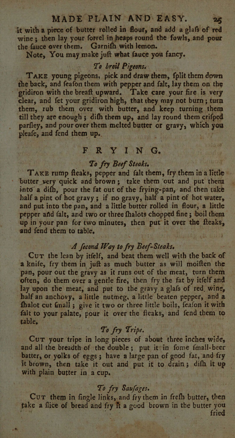 it with a piece of ‘butter rolled in flour, and add a glafs of red wine ;. then lay your forrel in heaps round the fowls, and pour the. fauce over them. Garnifh with lemon. Note, You may make juft what fauce you fancy. To broil Pigeons Take young pigeons, pick and draw them, fplit them down the back, and feafon them with pepper and falt, lay them on the - gridiron ‘with the brea upward. Take care your fire is very ‘clear, and fet your gridiron high, that they may not burn; turn them, rub them over with butter, and keep. turning. ‘them till they are enough ; difh them up, and lay round them crifped parfley, and pour over them melted butter or gravy, which hae pleafe, and fend them up.. i Ye FRYING To fry Beef Steaks. | TAKE rump fteaks, pepper and falt them, fry them in aTitile ‘ - ‘butter very quick and brown; take them ‘out and put them into a difh, pour the fat out of the frying-pan, and then take half a pint of hot gravy ; if no gravy, half a pint of hot water, | and put into the pan, and a little butter rolled in flour, a little pepper afid falt, and two or three fhalots chopped fine ; ‘boil them up in your pan: for two minutes, then i it over the fteaks, and fend them to table, A fecond Way to - Beef ohn (Cur the lean by itfelf, and beat them well with the back of a knife, fry them in juft as much butter as will moiften the pan, pour out the gravy as it runs out of the meat, turn them often, do them over a gentle fire, then fry the fat by itfelf and. lay upon the meat, and put to the gravy a glafs of red, wine, half an anchovy, alittle nutmeg, a little beaten pepper, and a fhalot cut fmall ; give it two or three little boils, feafon it with falt to your palate, pour it over the fleaks, and fend them to table. ; To fy Tripe. Curt your tripe in long pieces of about three inches wide, and all the breadth of the double; put it°in fome fmall-beer batter, or yolks of eggs; have a large pan of good fat, and-fry it brown, then take it out and put it to drain; difh it up - with plain butter in a cup. | To fry Saufages. bad Cur aay in . fingle links,.and fry them in frefh ital then fake a flice of bread and fry it a good brown in the agg Ae