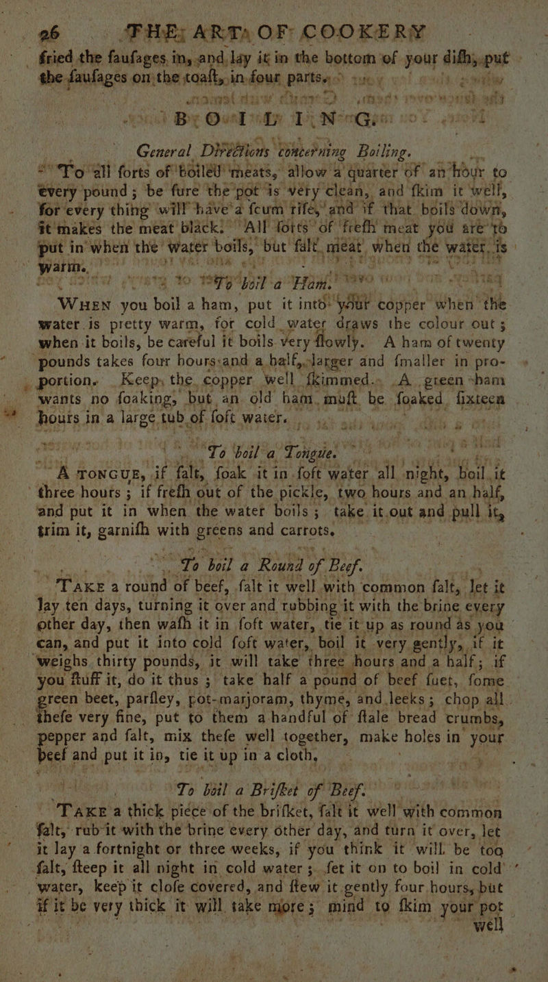 ee om the toaft, in four Partse trey Ligne a } * ? By Ouel: Ly Ley ater uO e.g General Di¥bltions Concerning Boiling. “To all forts of Boiled! ‘meats, allow a’ quarter of an’ ‘hour to icy. pound ; be fure the pot is very clean, and fkim it ‘well, for ‘every thing will have’ a fourm: Tifé,’ and if that. boils down, it'makes the meat’ black!” All Torts ‘of 'frefli meat you are’ to put in “when sad had boils,” ‘but’ ‘fal, meat, when the Laat is oat ee vi i, oY ‘ih Viet To. Tay ‘boil a Hani. Bravo wor Yo weelhag Ww 3 you boil a ham, pot it into: “yaar copper whet the water is pretty warm, for cold water draws the colour out ; when it boils, be careful it boils. very: wly. Aham of twenty wears Ke ‘* eee? Pr i o ; Re sop Li boil a Thee or al akg ch TONGUE, if ate, foak it in foft water ‘all ‘nies ‘Heil, ‘it and put it in when the water boils ; take. it.out and pull ig, “hh urna a ‘Rewha Se Besf. Tay. ten days, turning it over and rubbing it with the brine every you! Ruff it, do it thus ; take half a pour beef fuet, fome efe very fine, put to them a handful of: flale bread crumbs, pepper and falt, mix thefe well together, make holes in your Peel and put it in tie it up in a cloth, ‘sat | | Tp boil a Brifket if Buf . eae a thick piece of the brifket, falt it well with common fale, rab it with the brine every other day, and turn it over, let it lay a fortnight or three weeks, if you think it will be too well >