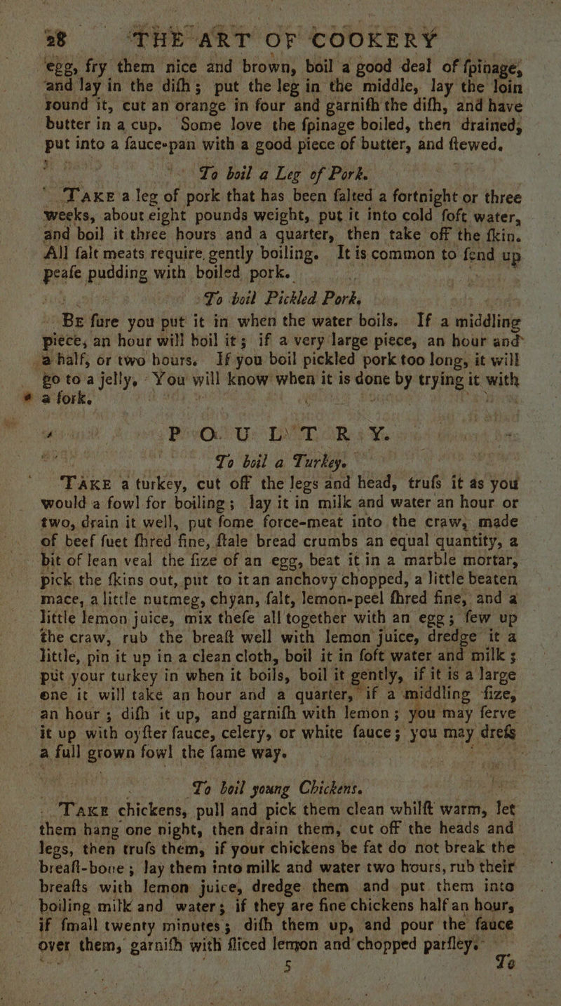‘ege, fry them nice and brown, boil a good deal of fpina €, and lay in the difh; put the leg in the middle, lay the loin round it, cut an orange in four and garnifh the difh, and have butter in a cup, Some love the fpinage boiled, then drained, put into a faucespan with a good piece of butter, and ftewed, Lo boil a Leg of Pork. Taxea leg of pork that has been falted a fortnight or three weeks, about eight pounds weight, put it into cold foft water, and boil it three hours and a quarter, then take off the fkin. All falt meats require, gently boiling. It is common to fend up we, pudding with boiled pork. To boil Pickled Pork, nie fire you put it in when the water boils. If a whiddtins piece, an hour will boil it; if a very large piece, an hour and _@half, or two hours. If you boil pickled pork too long, it will #0 toa jelly, - You will know when it is done YY trying it wen i ae Pee Us DAG ake Ye sone? To bel a Turkey. TAKE a turkey, cut off the legs and head, trufs it as you would a fowl for boiling; Jay it in milk and water an hour or two, drain it well, put fome force-meat into the craw, made of beef fuet fhred fine, ftale bread crumbs an equal quantity, a bit of lean veal the fize of an egg, beat it in a marble mortar, pick the fkins out, put to itan anchovy chopped, a little beaten mace, a little nutmeg, chyan, falt, lemon-peel fhred fine, and a little lemon juice, mix thefe all together with an egg; few up the craw, rub the breaft well with lemon juice, dredge it a little, pin it up in a clean cloth, boil it in foft water and milk 3. put your turkey in when it boils, boil it ee ntly, if itis a large ene it will take an hour and a quarter, if a wmiddling fize, an hour; difh it up, and garnifh with lemon; you may ferve — it up with oy fter fauce, celery, or white fauce; you may. ria | a full grown fowl the fame way. | : To boil young Chickens. | Tae chickens, pull and pick them clean whilft warm, tet them hang one night, then drain them, cut off the heads and legs, then truls them, if your chickens be fat do not break the breaft-bore ; Jay them into milk and water two hours, rub their breafts with lemon juice, dredge them and put them into boiling milk and water if they are fine chickens half an haury if fmall twenty minutes; difh them up, and pour the fauce over them, garnifh with fliced lengon and’ chopped parfley. 5 é (