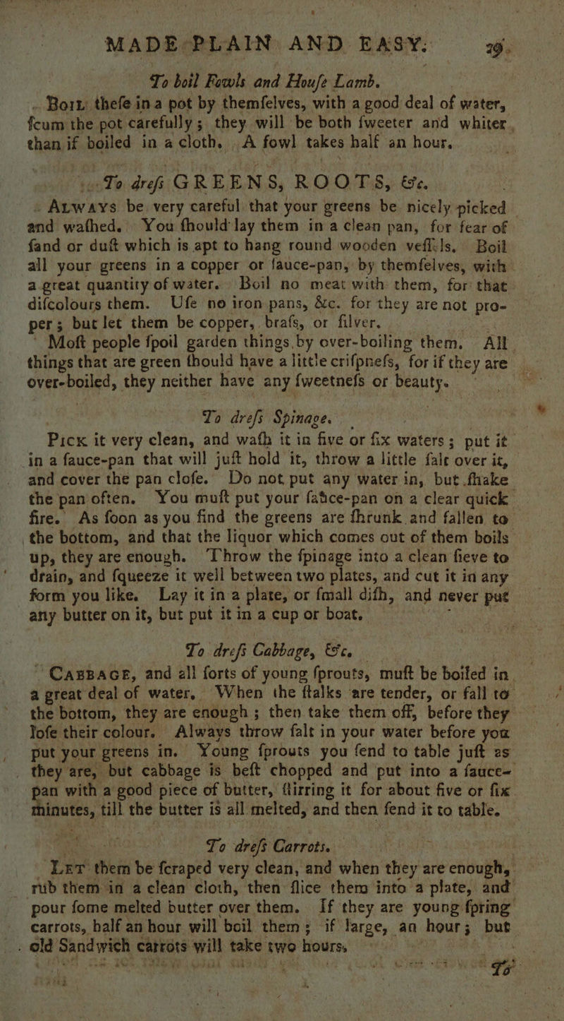 MADE. PLAIN AND EASY. yw. Te boil Fowls and Houfe Lamb. Bort: thefe ina pot by themfelves, with a good deal of water, fcum the pot carefully ; ; they will be both fweeter and whiter, than if boiled in a cloth. A fowl takes half an hour, Te rh GREENS, ROOTS, Fe, epee as be very careful. that; your greens be nicely picket and wathed. You fhould lay them ina clean pan, for fear of — fand or duft which is apt to hang round wooden veflils, Boil all your greens in a copper or {auce-pan, by themfelves, with a great quantity of water. Boil no meat with them, for that difcolours them. Ufe no iron pans, &amp;c. for they are not pro- per; but let them be copper, brafs, or filver, | Moft people fpoil garden things by over-boiling them. All. things that are green fhould have : alittle crifpnefs, for if they are ak i they neither have any fweetnefs or beauty. . To drefs Spinage. — | Pick it very clean, and wath it in five or fix waters; put it in a fauce-pan that will juft hold it, throw a little fale over it, and cover the pan clofe. Do not, put any water in, but fake the pan often, You muft put your fatce-pan on a clear quick fire. As foon as you find the greens are fhrunk and fallen to the bottom, and that the liquor which comes out of them boils up, they are enough. ‘Throw the fpinage into a clean fieve to drain, and {queeze it well between two plates, and cut it in any _ form you like. Lay itina plate, or {mall difh, and never put any butter on it, but put it in a cup or boat. To drefi Cabbage, fc, ~ CasBace, and a}! forts of young fprouts, muft be boiled in. a great deal of water, When the ftalks ‘are tender, or fall to the bottom, they are enough; then take them off, before they Jofe their colour. Always throw falt in your water before you cae your, greens in. Young {fprouts you fend to table juft es _ they are, but cabbage jis is beft chopped and put into a fauce= pan with a good piece of butter, ftirring it for about five or fix voles till the butter is all melted, and then fend it to table. Cae To drefs eee. | : ne eis be fcraped very clean, and when they are enough, - rub them in a clean cloth, then flice them into a plate, and pour fome melted butter over them. If they are young fpring” carrots, balf an hour will boil them; if large, an Bisaivid f but ole Sane Wen, carrots wie take two hours, | . Shee