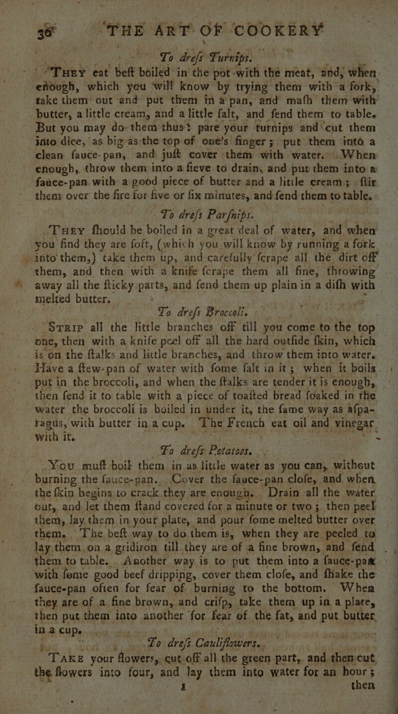 | Hee OTD bie Turnips. 3 “Tury eat beff boiled in the pot -with the meat, and, when pers which yeu ‘will know by trying them with a fork, take them out and put them in a pan, and mafh them: with: butter, a little cream, and alittle falt, and fend them to table. But you may do them thus pare your turnips and cut them into dice, as big asthe top of one’s finger; put them into a clean fauce-pan, and juft cover them with water. When enough, throw them into a fieve to drain, and put them into # fauce-pan. with a good piece of butter and a litile cream; > flir them over the fire for ive or fix minutes, and. fend them to table. To dre/s Par{nips. ries fhould be boiled in a great deal of water, and when you find they are foft, (which you will know by running a fork » into them,) take them up, and-carefully fcrape all the dirt off them, and then with a knife {crape them all fine, throwing away all the flicky “ee and fend them up plain in a difh with melted butter. . : Ta drefs Broccoli. © “Srrip all the little branches off till you come to the. top one, then with a knife peel off all the hard outfide kin, which is on the flalks and little branches, and throw them into water. Have a ftew-pan of water with fome fale in it; when it boils. put in the broccoli, and when the ftalks are tender it is enough, water the broccoli is boiled in under it, the fame way as afpa- Fagus, with butter.in.a cup. The French eat oil and vinegar. with it. ~ | Fo eof Pye jis 7 _ You muft boil them in as little water as you can, without burning the fauce-gan.. Cover the fauce-pan clofe, and when the fkin begins to crack they are enoug ga. Drain all the water out, and let them ftand covered for a minute or two ;. then peel them, lay them in your plate, and pour ‘fome melted butter over them. ‘The beft way to do.them is, when they are peeled to lay them, on a gridiron till they are of a fine brown, and fend them to table. Another way is to put them into a {auce- “pam with fome good beef dripping, cover them clofe, and fhake the fauce-pan often for fear of burning to the bottom. Wher they are of a fine brown, and crifp, take them up ina plate, then put them into another ‘for feat of the fat, and put butter. in a CUDs . | : Lo drefs Gauls Pts aah your flowers, cut off all the green part,. and then cut, the flowers into four, wpe lay them into water for an Ligh : I then j