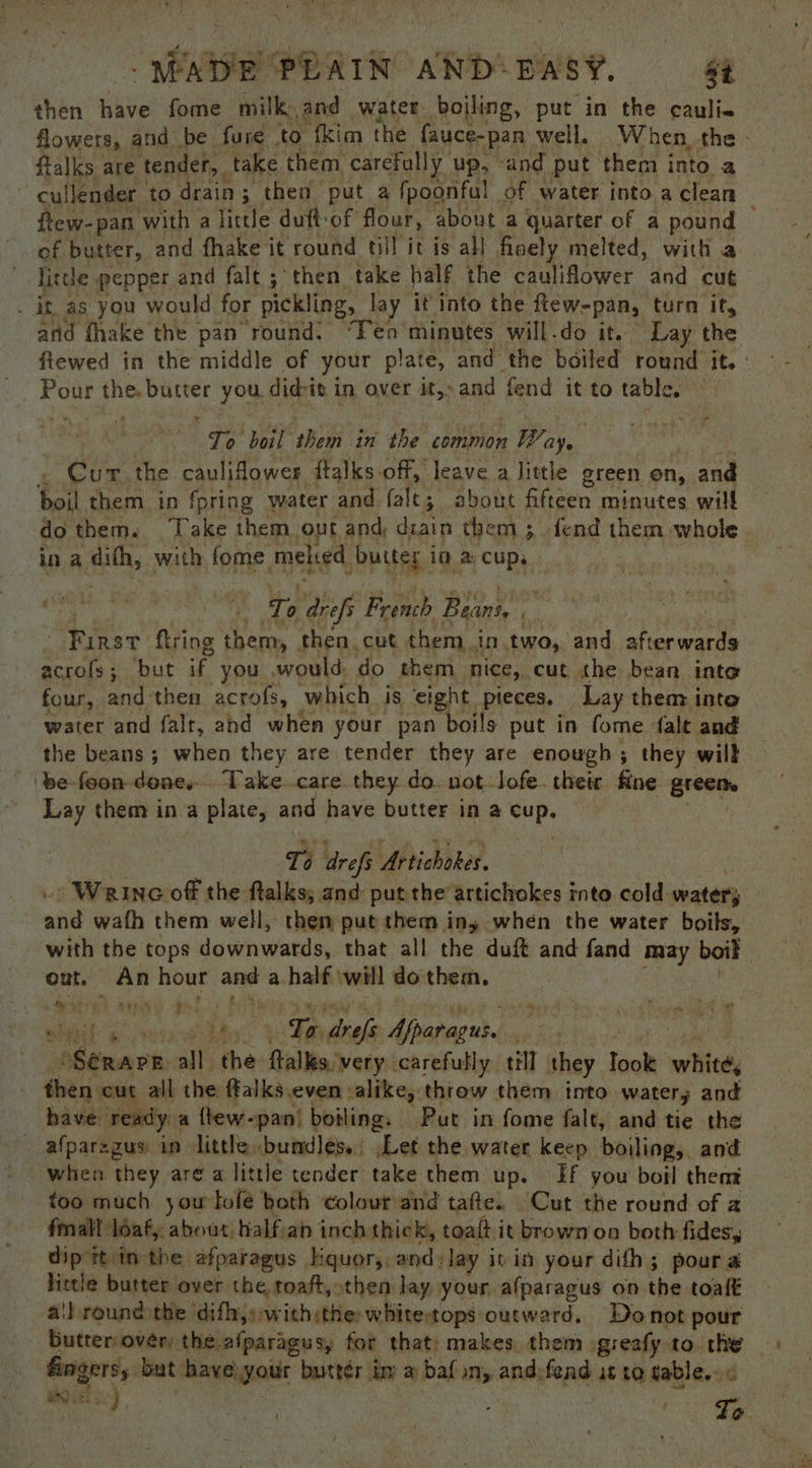 then have fome milk, and water. boiling, put in the caulie ftalks are tender, take them, carefully up, “and put them into a , cullender to: rain ; then put a {poonful of water into a clean of butter, and fhake it round till it is all finely melted, with a little ; pepper and falt; then take half the cauliflower and cut . it, as you would for pickling, lay it into the few-pan, turn if, and fhake the pan round. “Fen'minutes will.do it. Lay the pe the, butter you. didi i in over it,-and fend it to table, | Te ‘boil them in the common Pare, Cur the cauliflower ftalks off, leave a little green on, and boil them in fpring water and fale; about fifteen minutes will in a ath, with fome meked. buiter i in a cup. ‘To arefs French Beins, ‘ “Rinst firing them, then cut them .in.two, and Hi fan, 4 acrols ; but if you would do them nice, cut the bean inte four, and then acrofs, which is eight. pieces, Lay them into water and falt, and when your pan boils put in fome falt and the beans; when they are tender they are enough; they will ‘be foon-done. Take care. they do. not-Jofe. their fine greeae Lay them in a plate, and have butter in a cup. To drefs Ub tichokes. ahd wath them well, then put them ing when the water boils, out. An hour and a half ‘will dothem. cede H) oan te! fi 4p wheel aan Teaeel Afparagus. wii he : s6enare all Soa ftalles.'very. carefully. till they Took white, 3 then cut all the ffalks even alike, throw them into water; and have. ready. a ftew-pan! boiling. Put in fome falt, and tie the afparezus in little bundles. .Let the water keep boiling,. and when they are a little tender take them up. Ef you boil them too much yow lofe both colour and tafte. Cut the round of 2 fmall loaf, about halfan inch thick, toalt it brownon both fides, dip it in the afparagus Hquor,, and: Jay it in your dith; pour a lietle butter over the toaft, then lay your afparagus on the toalt a!h round the ‘difhs:with:the whitetops outward. Donot pour butter over, the afparagus, for that; makes them greafy to. the Gagersy but ‘have.your buttér im a baf any and, fend is to gables. < Diet So