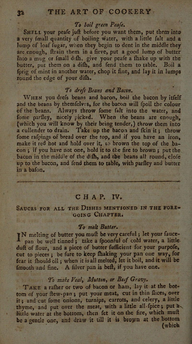 ah Lo boil green Peafe. oie SHELL your peafe juft before you want them, put thenrinto a very fmall quantity of boiling water, with a little falt and a lump of loaf fugar, when they begin to dent in the middle they are enough, ftrain them in a fieve, put a good lump of butter into a mug or fmall difh, give your peafe a fhake up with the butter, put them on a difh, and fend them totable. Boil a fprig of mint in another water, chop it fine, and lay. it in lumps ‘round the edge of your difh. , To drefs Beans and Bactn. é' WueEn you drefs beans and bacon, boil the bacon by itfelf and the beans by themfelves, for the bacon will fpoil the colour of the beans. Always throw fome falt into the water, and fome parfley, nicely picked. When the beans are enough, {which you will know by their being tender,) throw them into a cullender to drain. ‘Take up the bacon and fkin it; throw fome rafpings of bread over the top, and if you have an iron, make it red hot and hold over it, to brown the top of the ba- con; if you have not one, hold it to the fire to brown; put the. _ bacon in the middle of the difh, and the beans all round, clofe up to the bacon, and fend them to table, with parfley and butter in a bafon,. | oat | | CHAP. IV. SAUCES FOR ALL THE DISHES MENTSONED IN THE FORE= a ‘Gorn CHAPTER. | To melt Butters : | ]N melting of butter you muft be very careful ; let your fauce- ! pan be well tinned; take a fpoonful of cold water, a little. . duft of flour, and a piece of butter fufficient for your purpofe, cut to pieces ; be fure to keep fhaking your pan one way, for _ fear it fhould oil ; when it is all melted, let it boil, and it will be fmooth/and fine. A filver pan is beft, if you have one. ~ ” fo make Veal, Mutton, or Beef Gravy. | . Taxe a rather or two of bacon or ham, lay it at the bot- tom of your ftew-pan 3 put your meat, cut in thin flices, over thyme, and put over the meat, with a little all-fpice ; put a _ Hitle water at the bottom, then fet it on the fire, which mutt be a gentle one, and draw it till it is broyyn at the bottom cdi t (which