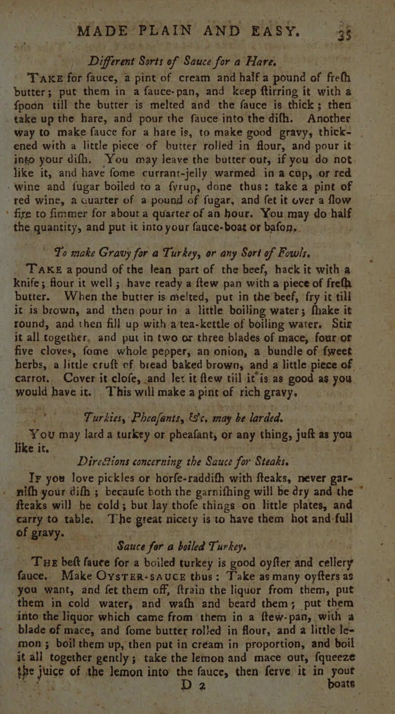 Different Gives of Séitei fora Hire. , TAKE for piled, a pint of cream and half a pound of freth butter; put them in a fauce-pan, and keep ftirring it with a fpoon till the butter is melted and the fauce is. thick ; then take up the hare, and pour the fauce into the difh. Another way to make fauce for a hare is, to make good gravy, thick- ened with a little piece’ of butter rolled in flour, and pour it like it, and have fome currant-jelly warmed in a cap, .or red red wine, a quarter of a pound of fugar, and fet it over a flow fire to fimmer for about a quarter of an hour. You may do half the Bigatitys and put it into your fauce-boat or bafon,. ' To make Gravy for a Turkey, or any Sort of Fowls, TaKeEa pound of the lean part of the beef, hack it with a knife; flour it well ; have ready a ftew pan with a piece of freth butter. When the butter is melted, put in the beef, fry it till it is brown, and then pour in a little boiling water; fhake it round, and then fill up with atea-kettle of boiling water. Stir it all tonether, and put in two or three blades of mace, fouror five cloves, fome whole pepper, an onion, a bundle of fweet would have it. This will make a pide of rich gravy, ° Turkies, Pheafants, este, may be larded. like i it. rf Dire&amp;ions concerning the Sauce for Steaks. Tr you love pickles or horfe-raddith with fteaks, never gar- fteaks will be ‘cold ; but lay thofe things on little plates, and of giavy. Sauce for a boiled Toki Tux beft fauce for a boiled turkey is good oyfter and cellery fauce. Make Oysrer-sauce thus: Take as many oyfters as you want, and fet them off, ftrain the liquor from them, put ‘them in cold water, and. ‘wath and beard them; put them into the liquor which came from them in a ftew-pan,_ with a blade of mace, and fome butter rolied in flour, and a little le= it all together gently ;. take the lemon and mace out, fqueeze the of the lemon into the fauce, then ferve it in yout €.