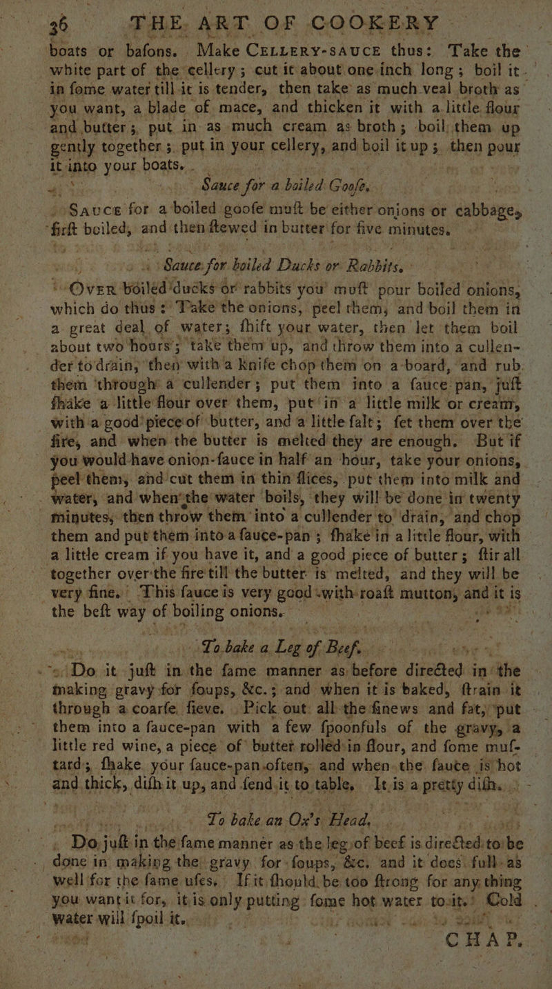 boats or Saleh: Make CELLERY-SAUCE thus: Take the white part of the cellery ; cut it about oneinch long; boil it. in fome water tillir is. tender, then take as much veal broth as you want, a blade of. mace, and thicken it with alittle. flour and butter ;, put in as much cream as broth; boil, them up gently together 5, putin FOUE cellery, and boil itup; then | BOUs it ane your boats. . a . Sauce for a boiled Gone Sauce for a boiled goofe mutt be either onions or dbase, ‘rt boiled, ands then fewed i in butter for five minutes. er for boiled Drache: or Rabbits, Oven: wired GinaKee or rabbits you’ muff pour boiled onions, which do thus :' Take the onions, peel them, and boil them in a great deal. of waters. fhift your water, then let them boil _ about two hours’: ; take them up, and throw them into a cullen- der to drain, ‘then with a knife chop them on a-board, and rub. them ‘through’ a cullender ; put them into a face: pan, jut fhake a little flour over them, put in’ a little milk or cream, _ with a good’ piece’ of butter, and a little falt; fet them over the fire, and when the butter is melted they are enough. But if ~ you would-have onion-fauce in half an ‘hour, take your onions, peel: them, and cut them in thin flices, put them into milk and water, and when‘the water boils, ° they will be done in twenty - Minutes, then throw them ‘into a cullender to ‘drain, and chop them and put them into fauce-pan ; fhake in a little flour, with — a little cream if you have it, and a good piece of butter; ftir all together over:the fire till the butter: is melted, and they will be very fine.’ This fauce is very good swith-roaft mutton’ and it is the beft way ¢ of wna onions. : gs diated - o | is Bae acl delet ileus bee or it jut i in the fame manner as hickors ditedted: in) ‘the : peers gravy for foups, &amp;c.; and when it is baked, ftrain it through a coarfe. fieve. ‘Pick out: all-the finews and fat; ‘put — them into a fauce-pan_ with a few {poonfuls of the gravy, a little red wine, a piece of’ butter rolléd:in flour, and fome muf- tard; fhake your fauce-pan.often, and when. the: faute is hot ne thick, ith it up, and fend it to, table, It.is a a pretty dil. Ti; bake an 0’ 5 Head, th er ba judi in the fame mannér as the leg of eck is aiaOedn to: be done in making the gravy. for: foups, ‘Bic. and it does: full as well for the fame ufes, If it thould. be too ftrong for any. thing you wantit for, itis only putting fare hot water to: Ite! “ah . Phineas will fpoilit.. oe meme | ed deter! cea | CHAP