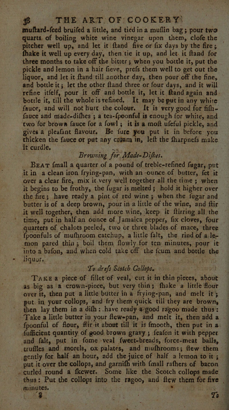 three months to take off the bitter; when you bottle it, put the pickle and lemon in a hair fieve, prefs them well to get out the liquor, and let it ftand till another day, then pour off the fine, refine itfelf, pour it off and bottle it, let it ftandagain and bottle it, till the whole istrefined, It may be putin any white fauce, and will not hurt the colour. It is very good for fifh- fauce and madeedifhes ; a tea-(poonful is enough for white, and two for brown fauce for a fowl; it is a moft ufeful pickle, and gives 4 pleafant flavour. Be fure you put it in before you thicken the fauce or put any crgam in, left the fharpnefs make it curdle, Pas eerie ibe os Browning for, Made-Difhes. _ Bear {mall a quarter of a pound of treble-refined fugar, put it in. a clean iron frying-pan, with an ounce of butter, fet it it begins to be frothy, the fugar is melted; hold it higher over the fire; have ready a pint of red wine 3 when the fugar and quartets of chalots peeled, two or three blades of mace,’ three ‘into a bafon, and when cold take off the fcum and bottle the Hquor. | Syebana ga LA pert ; Lo drefs Scotch Collops. eoawol Take a piece of fillet of veal, cut it in thin pieces, about as big as a crown-piece, but very thin; fhake a little flour -over it, then put a little butter in a frying-pan, and melt it} ut. in your collops, and fry them quick till they are brown, then lay them in a difh: .have ready a:good ragoo made thus’: dufficient quantity of good brown gravy ; feafon it with pepper and falt, put in fome -veal fweet-breads, force-meat balls, > gently for half an hour, add the juice of half a lemon to it; put it over the collops, and garnifh with {mall rafhers of bacon curled round a fkewer. Some like the Scotch collops made