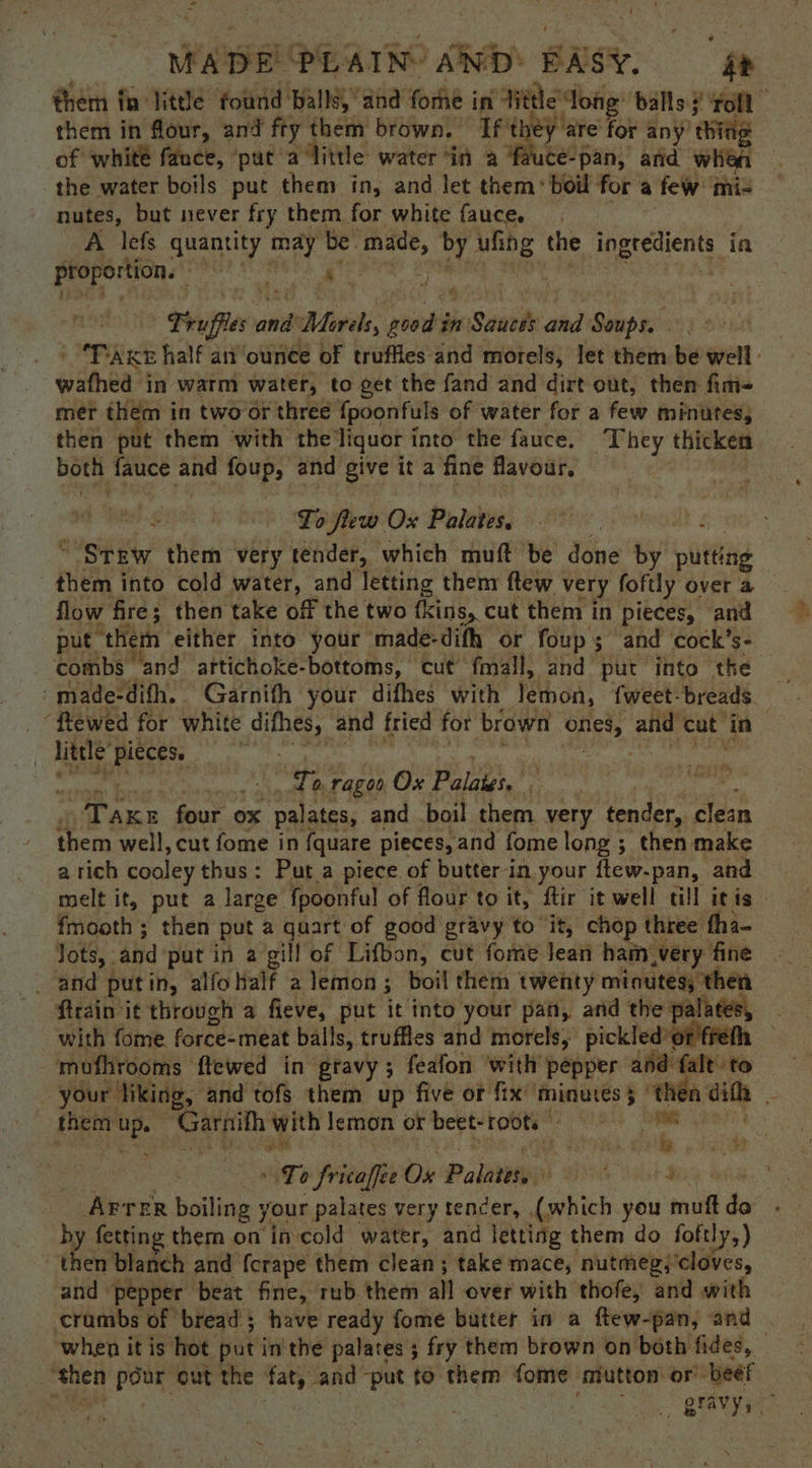 “ i MADE PLAIN’ Sito BASY. ‘ them in little ‘found’ ‘balls, and fome in Hitle e dong: balls 3’ “roll E them in flour, and fty them brown. ft ey are for any't of whité fauce, ‘put’ alittle water ‘in a fauce-pan, anid whiea the water boils put them in, and let them: boil for a few: mi- nutes, but never fry them for white fauce. A lefs quantity may be: ‘made, by ufing the prerccicrs ia proportion. sea : ie J Truffle anh 1 Moras pene in n Setuede and Sip | ‘PARE half an ounce of truffles and morels, let them be well | wathed j in warm water, to get the fand and dirt out, then fim- mer them in two or three {poonfuls of water for a few minutes; then put them with the liquor into the fauce. They thicken both fauce ip foup, and give it a fine flavour, Lo flew Ox Palates. “Stew them very tender, which muft be done by nlititig them into cold water, and letting thenr ftew ' very foftly over a flow fire; then take off the two {kins, cut them in pieces, and put the mn either into your made-difh or foup; and ‘cock’s- combs and aftichoke-bottoms, cut fmall, and put into the -made-difh. Garnith your difhes with léthon, fweet: breads. _ “ftewed for white difhes, and fried for brown Ofte, and ‘cut in | little bata se wd ere ragoo Ox Palates, * : me e. i four ox palataas and boil them very tender, clean them well, cut fome in {quare pieces, and fome long ; then make a rich cooley thus: Put a piece of butter in. your ftew-pan, and melt it, put a large fpoonful of flour to it, ftir it well till itis. fmooth ; then put a quart of good gravy to it, chop three tha- lots, and put in a gill of Lifbon, cut fome Jean ham_very fine _ and putin, alfo half a lemon ; boil them twenty minutes, then Arain'it throvgh a fieve, put it into your pan, and the palates, | with fome force-meat balls, truffles and morels, pickled’ ‘or fret — mufhrooms ftewed in gravy; feafon with’ pepper ahd falt to your liking, and tofs them up five or fix minutes 5 | “then difh i i them up. hy ee with lemon or beet-roote ah Sie ” ; FS ght bh ie iy To y fricaffee Ox Palaver ee Mets AFTER boiling j your palates very tender, (which you muft do by fetting them on in-cold water, and letting them do foftly,) then blanch and fcrape them clean; take mace, nutmeg, ‘cloves, and ‘pepper beat fine, rub them all over with’ thofe, and with crumbs of bread; have ready fome butter in a ftew-pan, and when it is hot put in'the palates; fry them brown on both fides, seh Pore out the fat, ‘and -put to them fome mutton or. beef | _ gravys