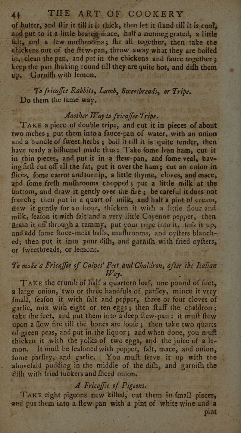 “6 | “THE. ‘ART. OF COOKERY of butter, : and ftir it. tiliei is thick, then let it ftand till it is. ‘cool; and put to it a little beatem mace, half a nutmeg grated, a little “ falt, and a few, muthrodms; ftir all. together, then take the chickens ¢ out of the ftew-pan, throw away what they are boiled | inyp clean the pan, and put in the chickens and fauce together 5_ _ keep the pan fhaking round till they are quite sr and dith hem Mii, | ‘Garnith with lemon, . ~ Ya fricaffee Rabbits, Lamb, ‘Swee: ready or Tripe. ‘Do them the fame way. ot ‘ - Another Way to es Tripe. “Take a piece of double tripe, and cut it in pieces af, about. two inches ; put them intoa fauce-pan of water, with an onion and a bundle of fweet herbs ; boil it till it is quite tender, then have ready a bifhemel made thus: Take fome lean ham, cut it in thin pieces, and put it in-a ftew-pan, and fome veal, have ing firft cut off all the fat, put it over the ham; cut an onion in flices, fome carrot andturnip, a little thyme, hinelas and mace, and fome freth mufhrooms chopped; put a little milk at the bottom, and draw it gently over the fire; be careful it doesnot — feorch; then put in a quart of milk, and half a pint of cream, flew it gently for an hour, thicken ie with a little flour and milk, feafon it with falt'and a very little Cayenne pepper, then ‘ftrain it. off through a tammy, put your tripe into it, tofs it up, and add {ome force-meat balls, ie Node and oyfters blanch- . ed; then put it into your cifh, and siete with fried Be halle. : oO fweetbreads,.or lemons. ast ol Way. TAKE the crumb of. half a quartern loaf, one pound of furet, a large onion, two or three handfuls of parfley, mince it very. _fmall, feafon it with falt and pepper, three or four cloves of take the feet, and put them into adcep ftew-pan: it muft flew upon a flow fire till the bones are loofe; then take two quarts of green peas, and put in.the liquor; and when done, you muft | thicken it with the yolks of two eggs, and: the juice of a le- mon. . It muit be feafoned with pepper, falt, mace, and onion, - abovefaid pudding i in the middle of the difh, and uw is the. oH dith with fried fuckers and fliced onions A Fricaffe of Pigeonss Te KE eight pigeons new killed, cut them in fmall pieces, , “and put them into a ftew- “pan with a pint of white wine and a pint