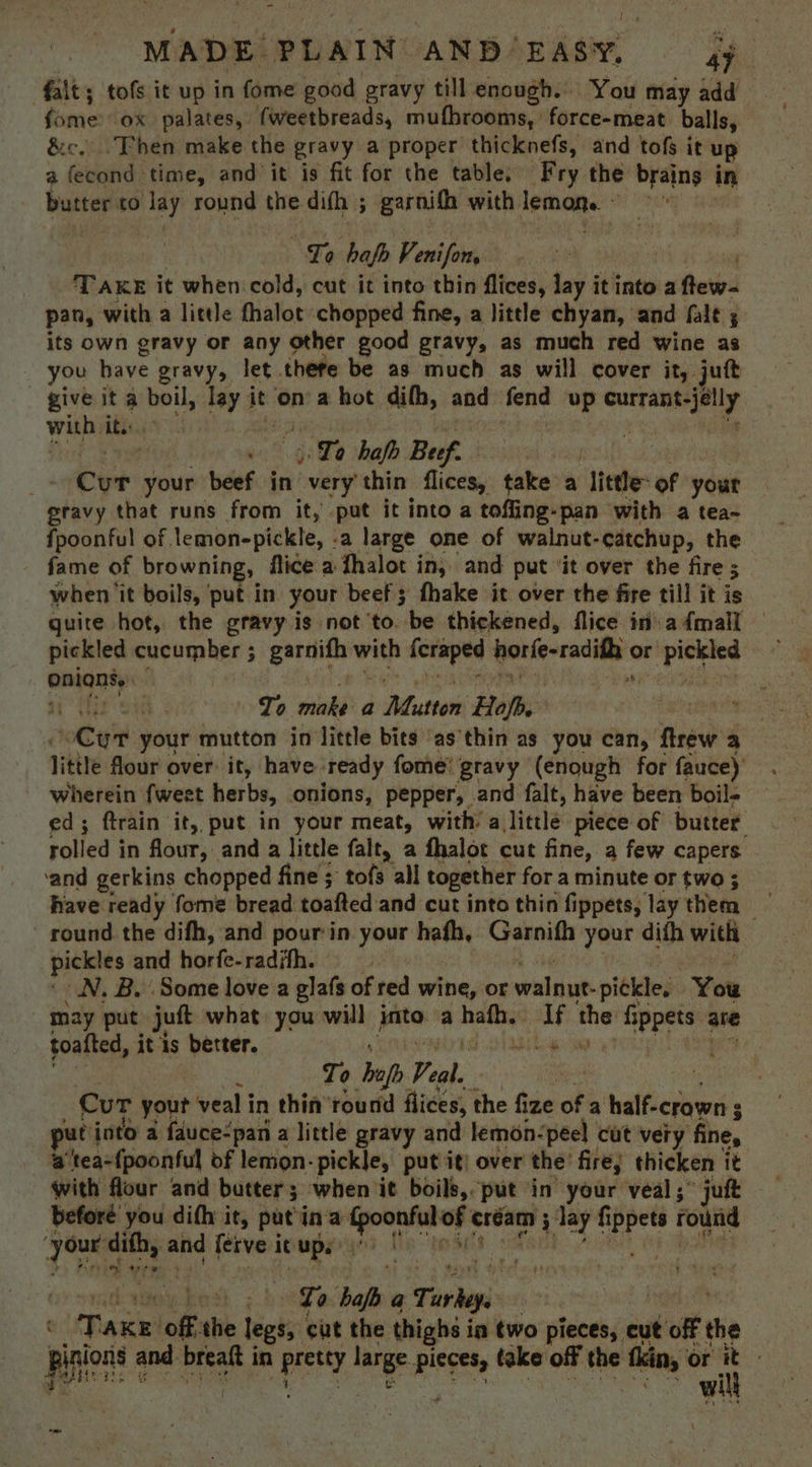 ‘fait; tofs it up in fome good gravy till enough. ‘You may add fome ox palates, fweetbreads, mufhrooms, force-meat balls, &amp;c, Then make the gravy a proper thicknefs, and tofs it up a feat: time, and it is fit for the table, Fry the reine in butter to ots round the dith ; garnifh with. lemons. - sty Lope “La haf Venifon, . ‘Take it when cold, cut it into thin flices, lay it into aftew- pan, with a little fhalot chopped fine, a little chyan, and falt ; its own gravy or any other good gravy, as much red wine as you have gravy, let thefe be as much as will cover it, jutt give it a boil, lay it on’ a hot difh, and fend up eae with it.:.. , Ta hafb Buf. Cur your beef in “very thin flices, take a “Tittle: of your gravy that runs from it, put it into a tofling-pan with a tea- fpoonful of. lemonepickle, - a large one of walnut- -catchup, the fame of browning, ftice a fhalot in, and put ‘it over the fire ; 3 when it boils, put in your beefs fhake it over the fire till it is quite hot, the gravy is not to. be thickened, flice inadmall — pickled cucumber ; garnifh with: feraped tariesracili or oo onianty: i it Ts S48 To make a Mutton Hope | oan your mutton in little bits as'thin as you can, flrew a little flour over: it, have ready fome! gravy (enough for fauce) wherein fweet herbs, onions, pepper, and falt, have been boil- ed; ftrain it, put in your meat, with’ a little piece of butter rolled i in four, and a little falt, a fhalot cut fine, a few capers - ‘and gerkins chopped fine ; tofs all together for a minute or two ; Rave ready fome bread toafted and cut into thin f ippets, lay them — round the difh, and pour in. your hath, Garnifh your dith with pickles and horfe-radith. N. By Some love a glafs of red wine, or walnut. pickle, You may put juft what you will jata a hafh. waits hes hed me ate toafted, it is better. i 4 To opp Veal. | | Cur yout veal in thin’ round flices, the fize of a halfierberi 3 ee put into a fauce-pan a little gravy and lemon-peel cut very fine, a 'tea={poonful of lemon- -pickle, putiit: over the’ fire, thicken it with flour and butter; when it boils, put in your veal ; jukt before you difh it, patina Nicgrnsnetn cream ; lay ate round bigs dithi, and ferve it ups ‘ae bot 7. ete haf a Turkey, : Take: of, the legs, cut the thighs i in two pieces, cut off the piers and breaft i in presty ae wee take off the fkin, or i om ¥: here