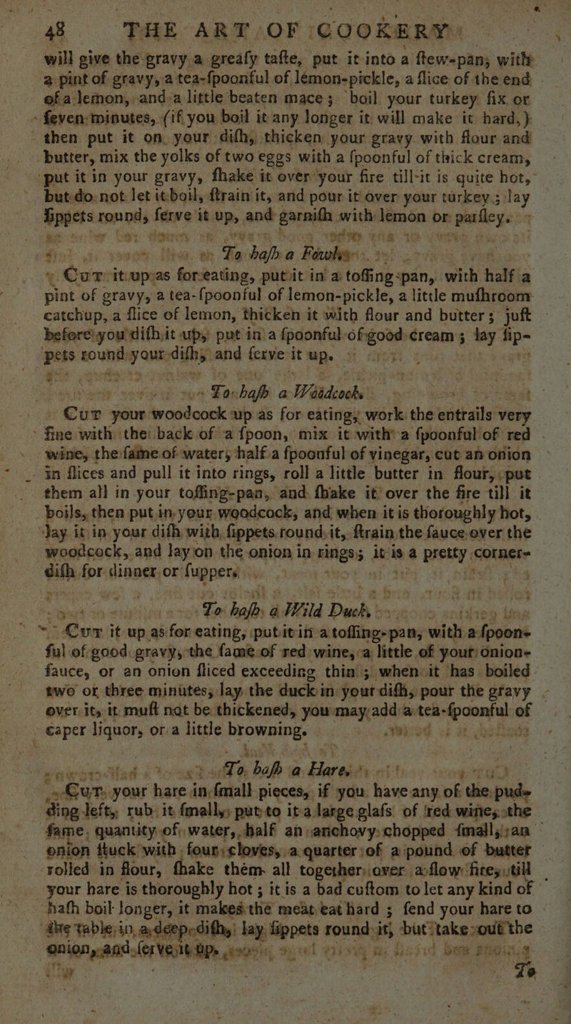 will give the gravy a grealy tafte, put it into a ftew=pan; with 2 pint of gravy, a tea-fpoonful of lémon-pickle, a flice of the end - of a lemon, and»a little beaten mace; ‘boil your turkey fix or - feven: minutes, (if you boil it any longer it, will make it hard, } then put it on. your difh, thicken your gravy with flour and butter, mix the yolks of two eggs with a {poonful of thick cream, “put it in your gravy, fhake it over’ your fire till-it is quite hot, but-do: not let it boil, ftrain it, and pour it over your turkey ; lay Uppets round, he it ioe ane garnifh with: lemon or: r parley. be ty Do Sion 4 SS the 1 . Sk hh Soe oe bala Reval + Cur: it orn as -hoal Ping. putitin a toffing: :pan, sy half a pint of gravy, a tea-{poonful of lemon-pickle, a litde mufhroom catchup, a flice of lemon, thicken it with flour and butter ; juft beforeiyoudifhit up, pat in’a {poonful. Hp shen ‘Cream lay AP ess tounth yaaa and ferve it Me TERE i vif? ei | | . Far 0: haf a Watdeocks’ | Cur your bcdiensk up as for eating, work the wbtails very fine with the back of afpoon, mix it with’ a fpoonful: of red . wine, the fame of water, half.a fpoonful of vinegar, cut an onion _ in flices and pull it into rings, roll a little butter in flour, put them all in your toffing-pan, and. fhake it’ over the fire till it boils, then putin, your weadcock, and when itis thoroughly hot, Jay. it in your difh with, fippets. round: it, ftrain the fauce over the woodcock, and layion the onion in rings; it is. a PASHEY colar dith for dinner. or fuppers. | . ‘eh | pee Lo bab aWild Duc . ~ Cur i it up. as: ol eating, putitin a tofling-pan, witht, a fpoon- ful of good gravy, the fame.of red wine, a little of youtionion- © fauce, or an onion fliced exceeding thin; when it has boiled. two of three minutes; lay, the duck in your difh, pour the gravy - ovet its it: muff nat be thickened, yousmay,add:a-tea- Meenas af caper liquor, ora Tittle eee: | ened <i a botiok F we bah a Hares Fyn t ne nena wens hate, ‘in fmall pieces, if you. have.any er the abt - ding Jeft,, rub. it fmally: ‘putto italange glafs of red wiites the fame, quantityof; water, half an anchovy, chopped fmalljj:an enion ttuck’with four: cloves, a.quarter:of a pound of butter rolled in flour, fhake them. all togetherover alow fireytill _ your hare is thoroughly hot ; it is a bad cuftom to let any kind of hath boil longer, it makesthe meas eat hard ; fend your hare to © “ate table in, adeepedithy: hay. oat round: is but! ‘takeout the : ae leveseen ie, Sel waa ms Khas dk bee Being: a : e- rte ae 8 n
