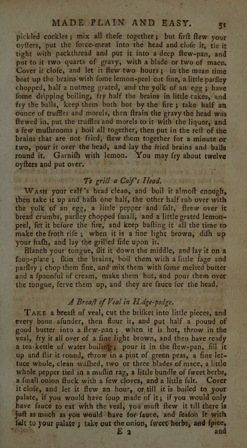 ge MADE PLAIN AND EASY. Bt pickled cockles ; ; mix all thefe together ; but firft few your -oyfters, ‘put the force-meat into the head and clofe it, tie it tight with packthread and put it into a deep ftew-pan, and put to it two quarts of gravy, with a blade or two of mace. Cover it clofe, and let it flew two hours; in the mean time beat up the brains with fome lemon-peel cut fine, a little parfley chopped, half a nutmeg grated, and the yolk of an’ egg ; have fome dripping boiling, fry half the brains in little cakes, and fry the balls, keep them both hot by ‘the fire ; take half an Ounce of truffles and morels, then ftrain the gravy the head was ftewed in, put the truffles and morels to it’ with the liquor, and a few mufhrooms ; boil all together, then put in the reft of the brains that are not fried, ftew them together for a minute or two, pour it over the head, and lay the fried brains and balls round it. Garnifh with lemon. You ney fry about swat oyitres and putovers © 7% rr orill a Cal Uf’s semis 1 W Aso your calf? s head clean, and boil it almoft esol then take it up and hath one half, the other half rub over with . the yolk of an egg, a little pepper and falt, ftrew over it . bread crumbs, parfley chopped fmall, and a little grated lemon- peel, fet it before the fire, and keep bafting it all the time to make the froth rife ; when it is a fine light brown, difh up ‘your hafh, and lay the grilled fide upon it. iste your tongue, flit it down the middle, and lay it on ‘a foup-plate ;, fkin the brains, boil them with a little fage and _parfley ; chop them fine, and mix them with fome melted butter and a fpoonful of cream, make them hot, and pour them over the tongue, ferve them up, and they are fauce for the head. © A Breaft of V. iat in Ei, he Sadie: Take a breaft of veal, cut the brifker into little pieces, os every bone afunder, then flour it, and put half a pound of good butter into a ftew-pan; when it is hot, throw in the veal, fry it all over of a hggaen brown, and then have ready a tea-kettle of water boiling; pour it in the ftew-pan, fill it up and ftir it round, throw 1 Hs a pint of green peas, a fine let~ tuce whole, clean wathed, two or three blades of mace, a little whole pepper tied in a cvullee rag, a little bundle of fweet herbs, a fmall onion ftuck with a few cloves, anda little falt. Cover it clofe,. and let it ftew an hour, ortill it is boiled to. your palate, if you would have foup made of it; iF you would only ! have fauce to eat with the veal, you muft flew it till there is “jaft as‘much as you woiild have for fauce, and feafon it with ents to tebe — F take out a onion, {weetherbs,' and bn 3 a an