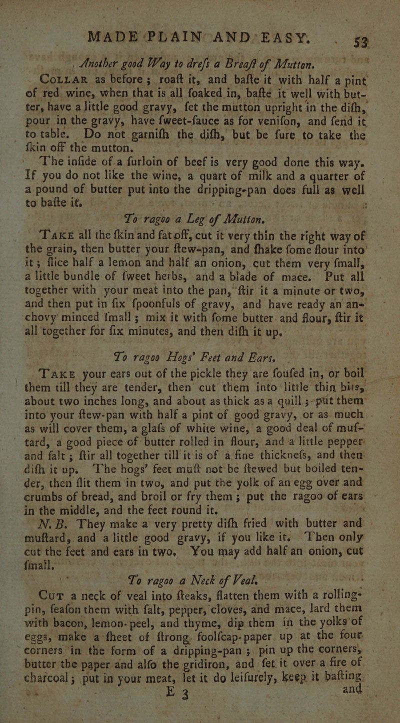, Another good Way to drefs a Breaft of Mutton. _ Cotnar as before ; roaft it, and bafte it with half a pint of red wine, when that is all foaked in, bafte it well with but- ter, have alittle good gravy, fet the mutton upright in the difh, pour in the gravy, have {weet-fauce as for venifon, and fend it to table. Do not garnifh the difh, but be fure to take the ikin off the mutton. | nN ‘ ‘ The infide of.a furloin of beef is very good done this way. If you do not like the wine, a quart of milk and a quarter of a pound of butter put into the dripping-pan does full as well tobafteit, i Soy sik | ‘To ragoo a Leg of Mutton. Ae | ‘Take all the fkin and fat off, cut it very thin the right way of the grain, then butter your ftewspan, and fhake fome flour into’ it; flice half a lemon and half an onion, cut them very fmall, a little bundle of {weet herbs, anda blade of mace. Put all together with your meat into the pan, ftir it a minute or two, and then put in fix fpoonfuls of gravy, and have ready an an= chovy minced fmall ; mix it with fome butter. and flour, ftir it all ‘together for fix minutes, and then difh it up. To ragoo Hogs’ Feet and Ears. i, TAKE your ears out of the pickle they are foufed in, or boil them till they are tender, then cut them into little thin bitsy — about two inches long, and about as thick asa quill ;-put them into your ftew-pan with half a pint of good gravy, or as much as will cover them, a glafs of white wine, a good deal of muf- tard, a good piece of butter rolled in flour, and a little pepper and fale; ftir all together till itis of a ‘fine thicknefs, and then’ difh it up. ‘The hogs’ feet muft not be ftewed but boiled ten- der, then flit them in two, and put the yolk of an egg over and crumbs of bread, and broil or fry them; put the ragoo of ears ~ in the middle, and the feet round it. : epics N. B. They make a very pretty difh fried with butter and | muftard, and alittle good gravy, if you like it. ‘Then only cut the feet and ears in two, You may add half an onion, cut fmafl. * gat To ragoo a Neck of Veal, ag si Cur a neck of veal into fteaks, flatten them with a rolling- pin, feafon them with falt, pepper, cloves, and mace, Jard them with bacon, lemon- peel, and thyme, dip them in the yolks of eogs, make a fheet of ftrong. foolfcap-paper up at the four corners “in the form of a dripping-pan ; pin up the corners, — butter the paper and alfo the gridiron, and fet it over a fire of charcoal; put in your meat, let it do leifurely, keep it pa ea Pee Se eee : |