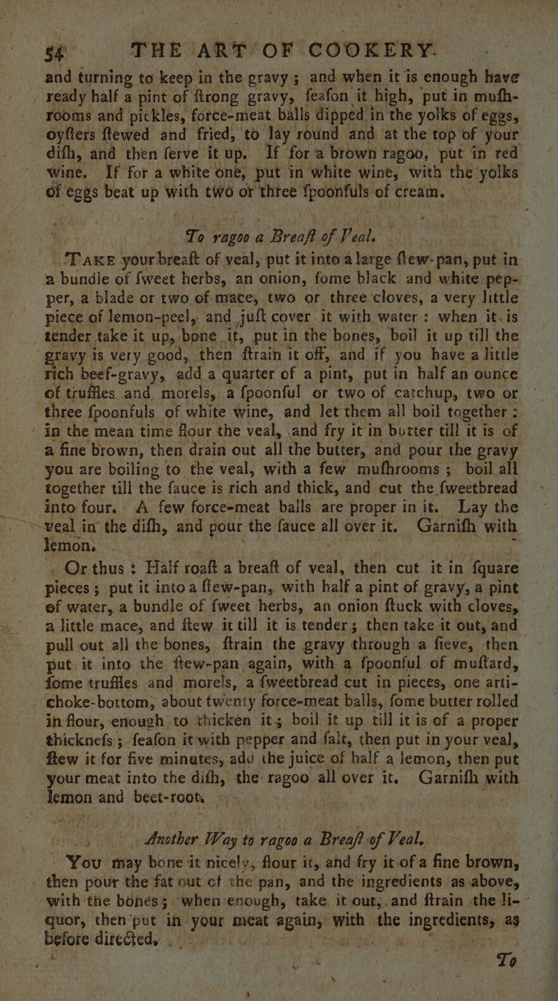 s¢ «=s-s THE (ART OF COOKERY. and turning to keep in the gravy ; and when it is ‘enough have _ ready half a-pint of firong gravy, feafon it high, put in mufh- rooms and pickles, force-meat balls dipped i in the yolks of EGGS, oyfters ftewed and fried, to lay round and at the top of your difh, and then ferve it up. If fora brown ragoo, put in red wine. If for a white one, put in white wine, with the yolks of “ees beat uP with two or three pean of cream. | To ragoo a Baer of P ae, CDawe your breaft: of veal, put it into a large flew- pan, put in a bundle of {weet herbs, an onion, fome black and white pep- per, a blade or two of mace, two or three cloves, a very little piece of lemon-peel, and juft cover it with water: when it. is . tender. take it up, bene it, put in the bones, boil it up till the ravy is very good, then ftrain it off, and if you have a little rich beef-gravy, add a quarter of a pint, put in half an ounce of truffles and morels, a fpoonful or two of catchup, two or three {poonfuls of white wine, and let them all boil together : ' in the mean time flour the veal, .and fry it in butter till it is of a fine brown, then. drain out all the butter, and pour the gravy you are boiling to the veal, with a few mufhrooms ; boil all together tall the fauce is rich and thick, and cut the fweetbread into four. <A few force-meat balls are proper in it. Lay the Jemon. . Or thus : Half roaft a breaft of veal, then cut it in fquare pieces ; ; put it intoa flew-pan, with half a pint of gravy, a pint ef water, a bundle of fweet herbs, an onion ftuck with cloves, a little mace, and itew it till it is tender; then take it out, and pull out all the bones, ftrain the gravy through a fieve, then put it into the few-pan again, with a fpoonful of muttard, - fome truffles and morels, a fweetbread cut in pieces, one arti- choke-bottom, about twenty force-meat balls, fome butter rolled in flour, enough to thicken it; boil it up. till it is of a proper thicknefs ;.feafon itwith pepper and falt, then put in your veal, few it for five minutes, add the juice of half a lemon, then put your meat into the difh, the: ragoo all over it. Garnifh with Iemon. and beet- “toot, . Ppa pe ~o,. Another Way to ragoo a Breaft of Veal. - You may bone it nicely, flour it, and fry it.of a fine brown, . then pour the fat out cf the pan, and the ingredients as.above, with the boness when enough, take it out,.and ftrain the li- - quor, then put in) tise meat is atte with the ingredients, as before directed, . iG A: ee | SO wy To