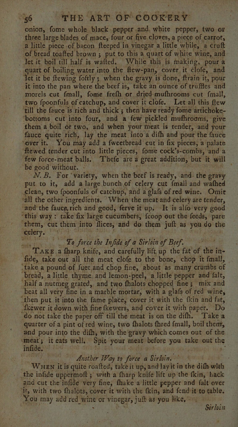 onion, fome whole black. pepper .and, white peppers, two oF three large blades of mace, four. or five. cloves, a piece of carrot, a little piece -of bacon fteeped in vinegar a little while, a croft of bread toafted brown ; put to this a quart of white wine, and let it boil till half is wafted, While this is. making, poura quart of boiling water into. the flew-pan, cover it Cclofe, and ‘Yet it be ftewing foftly ; when the gravy is done, ftrain it, pour _it into the pan where the beef is, take an ounce of truffles and morels cut fmall, fome frefh or dried mufhrooms cut fmall, two fpoonfuls of catchup, and cover it clofe. Let-all this flew ‘till the fauce is rich and thick ; ; then have ready fome artichoke- ‘bottoms cut ‘into four, and a few pickled mufhroams, give them a boil or two, and when your meat is tender, and your fauce quite rich, lay the meat into a difh and pour the fauce “over it, You! may add a fweetbread cut in fix pieces, a palate ftewed tender cut into little pieces, fome cock’s-combs, ‘and a few force-meat balls. Thefe are ; Hate addition, but it will 3 ‘be good without. - ' N.B. For ‘variety, when ihe beef is teady, and. the gravy put to it, add a large bunch,of celery cut {mall and wathed clean, two fpoonfuls of catchup, and a glafs of red wine. Omit ‘all the other ingredients. When the meat and celery i are tender, and the faucgrich and good, ferve it up. It is alfo’ very good “this way : take fix large cucumbets, fcoop out the feeds, pare ‘them, cut them into ag and do them juft as: hing do tisg °F ' To ee the Infi ide of @ Sirloin of Beef. ) Tage a fharp. knife, and carefully lift, up the fat’ of the in- fide, take out all the meat clofe to the bone, chop it fmall, ‘take a pound of fuer and chop fine, about as many crumbs of ‘bread, a little thyme. and lemon-peel, a little pepper _ and falt, ‘half a nutmeg grated, and two fhalots chopped fine; mix and beat all very fine in a marble mortar, with a glafs of red wine, ‘then. put it into the fame place, cover it with the fkin and fat, ‘do not take the paper off till the meat is on the difh. Take a ‘quarter of a pint of red wine, two fhalots fhred {mall, boil theat, and pour into the dith, with the gravy which comes out of the ‘Meat; it eats well. Spit your § meat eis you take out the infide. ; | | Another Way to fires A Sirbiin? ) et _ WHEN itis quite roafted, take it up, and layit in the dith with . the infide uppermoft ;' with a fharp knife life up the tkin, hack and cut the infide very fine, thake a little pepper and falt over ‘ity with two thalots, cover it with the fkin, and fendiit’ to table. Kou may add red wine or vinegar, jutt as you hike, ~ a, | Sirloi i