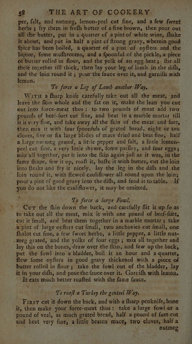 per, falt, and nutmeg, lemon-peel cut fine, and a few fweet herbs ; fry them in frefh butter of a fine brown, then pour out all the butter, put in a quarter of a/pint of white wine, fhake jt about, and pat in half a pint of ftrong gravy, wherein good  fpice ‘has been boiled, a quarter of .a pint of oyfters: and the liquor, fome mufhrooms, and a fpoonful of the pickle, apiece of butter rolled in flour, and the yolk of .an egg beat;, ftir all thefe together ¢ill thick, ‘then lay your leg.of lamb. in the difh, and the loin round it 5 pour the fauce over it, and — with demon. a — Io “thee a Leg of Lamb another Way. rR Wir a fharp knife carefully take out all the meat, and leave the fkin whole and the fat on it, make the lean you cut - out into force-meat thus: to.two pounds of meat add two pounds of beef-fuet cut fine, and beat ina marble mortar till ‘itis very fine, and take away all the fkis of the meat. and fuet, then mix it with four fpoonfuls of grated bread, eight or ten cloves, five or fix large blades of mace dried and beat ‘fine, half a large nutmeg grated, a little pepper and falt, a little lemon- peel cut fine, a very little thyme, fome pariley, and four eggs; mix all together, put it into the fkin again ; jutt as it was, in the fame fhape, few it UP, roaft it, bafte it with butter, cut the loin ~ into fteaks and fry it nicely, lay the leg in the difh and the * Join round it, with ftewed cauliflower all round upon the loin; “pour a pint of good gravy into the dith, and fend ittotable. If you do not like the caujiflower, it may be omitted, | baa iia tty To force a large Fowl: Cur the fkin down the back, and carefully flit it up. fo as to take out all the meat, mix it with one pound of beef-fuet, cut it fmall, and beat them together in a marble mortar 5 take ‘a pint of large oyfters cut fmall, two anchovies cut {mall, one | fhalot cut fine, a few fweet herbs, a little pepper, a little nut~ _ .meg grated, and the yolks of four eggs; mix all together and Jay this on the bones, draw over the fin, and few up > the back, put the fowl into a bladder, boil it an hour and a quarter, flew fome oyfters in good gravy thickened with a piece of butter rolled in flour; take the fowl out of the bladder, lay it in your difh, and pour the fauce over it. Garnifh with lemon, At eats: much better roafted with the fame fauce. 4 To roaft a oy kas the genteel Way. First cut it down the back, and with a fharp. penknife, baie it, then make your force-meat thus: take a large fowl or a pound of veal, as mach grated bread, half a pound of fuet cut and beat ey fine, a Jittle beaten mace, two cloves, half a :  nutmeg