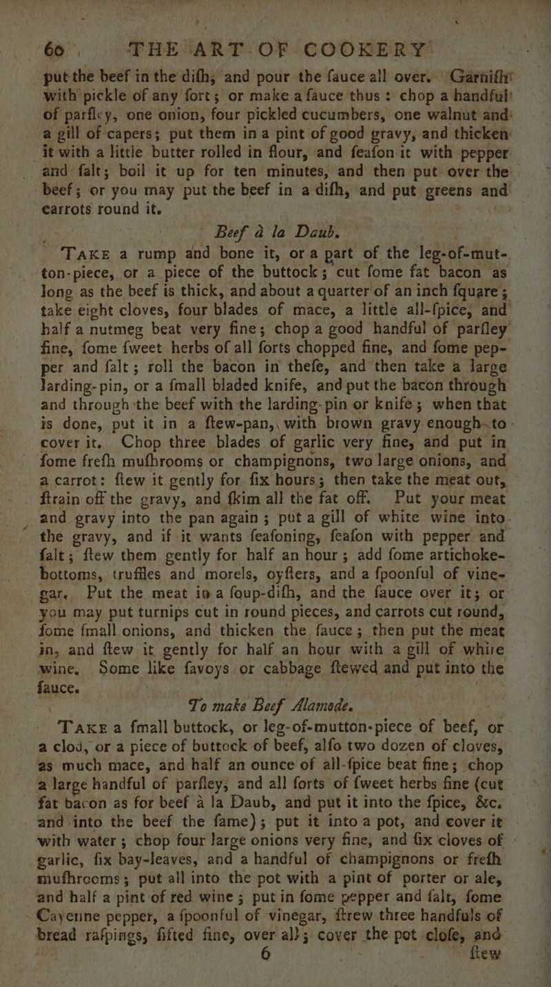 a ie ETRE: ART. OF COOKERY put the beef in the difh; and pour the fauce all over. Garhifly’ with pickle of any forts or make a fauce thus : chop a handful: of parfley, one onion, four pickled cucumbers, one walnut and: a gill of capers; put them ina pint of good gravy, and thicken it with a little butter rolled in flour, and feafon it with pepper and falt; boil it up for ten minutes, and then put over the. beef ; or you may put the beef in a difh, and put gerne and carrots round it. ys Beef a la Daub. TAKE a rump and bone it, ora part of the leg- -of-mut- ton-piece, or a piece of the buttock; cut fome fat bacon as long as the beef is thick, and about a quarter ‘of aninch {quare ; 4 take eight cloves, four niadbs of mace, a little all-fpice, and half a nutmeg beat very fine; chop a good handful of parfley fine, fome {weet herbs of all forts chopped fine, and fome pep- per and falt; roll the bacon in thefe, and then take a large larding- pin, or a {mall bladed knife, and put the bacon through and through the beef with the larding- pin or knife ; when that is done, put it in a ftew-pan,, with brown gravy enough. to- cover it, Chop three blades of garlic very fine, and put in ’ fome frefh mufhrooms or champignons, two large onions, and - acarrot: flew it gently for fix hours; then take the meat out, firain off the gravy, and fkim all the fat off. Put your meat and gravy into the pan again; puta gill of white wine into. the gravy, and if it wants feafoning, feafon with pepper and falt; ftew them gently for half an hour; add fome artichoke- hottoms, truffles and morels, oyfters, and a fpoonful of vine- ear, Put the meat ina foup-difh, and the fauce over it; or you may put turnips cut in round pieces, and carrots cut round, —fome {mall onions, and thicken the fauce; then put the meat in, and flew it gently for half an hour with a gill of whire wine, Some like favoys or cabbage ftewed and put into the fauce. To make Beef Alamode. TAKE a fmall buttock, or leg-of-mutton-piece of bene Or a clod, or a piece of buttock of beef, alfo two dozen of clavees as much mace, and half an ounce of all-{pice beat fine; chop a large handful of parfley, and all forts of {weet herbs fine (cut fat bacon as for beef a la Daub, and put it into the fpice, &amp;c. ‘and into the beef the fame); put it into a pot, and cover it - with water ; chop four large onions very fine, and Gx cloves of garlic, fix bay-leaves, and a handful of champignons or frefh mufhrooms; put all into the pot with a pint of porter or ale, and half a pint of red wine ; putin fome pepper and falt, fome Cayenne pepper, a fpoonful of vinegar, ftrew three handfuls of fread rafpings, fifted fine, over ‘all. cover” phe pot clofe, 360