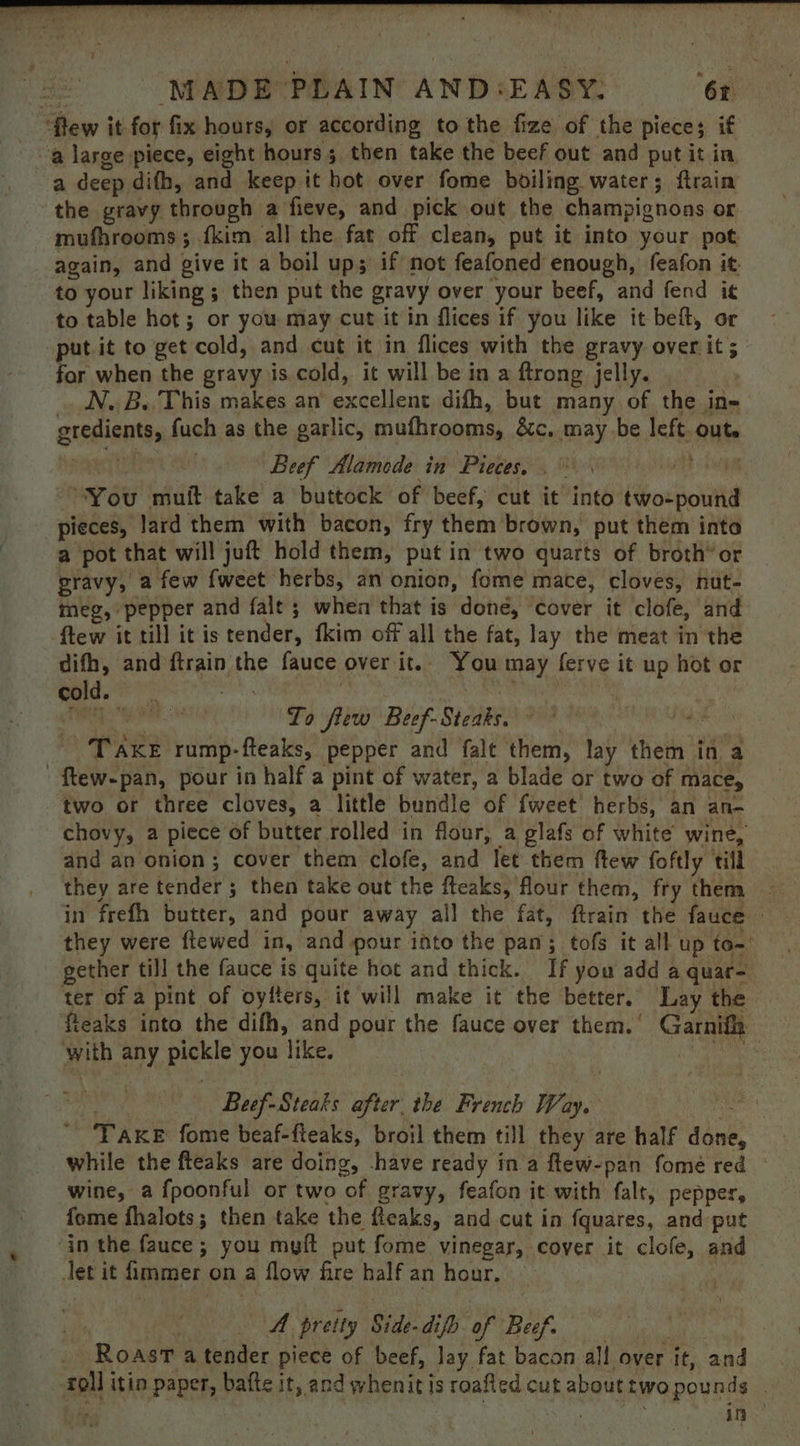 ‘few it for fix hours, or according to the fize of the piece; if a large piece, eight hours; then take the beef out and put it in a deep difh, and keep it hot over fome boiling water; ftrain the gravy through a fieve, and pick out the champignons or mufhrooms ; fkim all the fat off clean, put it into your pot again, and give it a boil ups; if not feafoned enough, feafon it. to your liking; then put the gravy over your beef, and fend it to table hot; or you may cut it in flices if you like it beft, or put.it to get cold, and cut it in flices with the gravy over it ; for when the gravy is cold, it will be in a ftrong jelly. N. B. This makes an’ excellent difh, but many of the in- gredients, fuch as the garlic, mufhrooms, &amp;c, may be left. out. ie Beef Alamede in Pieces. . Ae OOO “You muft take a buttock of beef, cut it into two-pound pieces, lard them with bacon, fry them brown, put them into a pot that will juft hold them, put in two quarts of broth’ or gravy, a few {weet herbs, an onion, fome mace, cloves, nut- meg, pepper and falt; when that is done, ‘cover it clofe, and ftew it till itis tender, fkim off all the fat, lay the meat in the difh, and ftrain the fauce over it.. You may ferve it up hot or old. °°: id aie eae fs ee Th ai To flew Beef-Steaks, © °° ads TAKE rump-fteaks, pepper and falt them, lay them in a ftew-pan, pour in half a pint of water, a blade or two of mace, ‘two or three cloves, a little bundle of fweet herbs, an an- chovy, a piece of butter rolled in flour, a glafs of white’ wine, and an onion; cover them clofe, and let them ftew foftly till they are tender ; then take out the fteaks, flour them, fry thena in frefh butter, and pour away ail the fat, ftrain the fauce — they were ftewed in, and pour into the pan; tofs it all up to-: gether till the fauce is quite hot and thick. If you add a quate ter of a pint of oyfters, it will make it the better. Lay the fteaks into the difh, and pour the fauce over them. Garnifh with any pickle you like. Mogae See Beef-Steaks after the French Way. ~ TAKE fome beaf-fteaks, broil them till they are half done, while the fteaks are doing, -have ready in a ftew-pan fomé red wine, a fpoonful or two of gravy, feafon it with falt, pepper, fome fhalots; then take the fleaks, and cut in fquares, and put ‘in the fauce ; you myft put fome vinegar, cover it clofe, and Jet it immer on a flow fire half an hour. ‘As A preity Side-difo of Bef. _ Roast a tender piece of beef, lay fat bacon all over it, and foil itin paper, bafte it, and whenit is roafted cut abouttwopounds | ee: | ae GR fal 2 tec