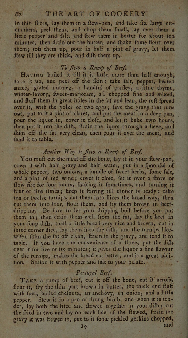 in thin flices, lay them in a ftew-pan, and take fix large cus Gumbers, peel them, and chop them fmall, lay over them a Vittle pepper and falt, and ftew them in butter for about ten minutes, then drain out the butter, and fhake fome flour over them; tofs them up, pour in half a pint of gravy, let them . few till they are thick, and difh them up. — To flew. a Rump of Beef. ee it up, and peel off the fkin: take falt, pepper, beaten mace, grated nutmeg, a handful of parfley, a-little thyme, winter-favory, fweet-marjoram, all chopped fine and mixed, and ftuff them in great holes in the fat and Jean, the reft fpread over it, with the yolks of two eggs; fave the gravy that runs pour the liquor i in, cover it clofe, and let it bake two hours, then put it into the difh, ftrain the liquor through a fieve, and ikim off the fat very clean, then pour it-over the meats and fend it to.table. wee | Another Way to flew a Rump ar Beef. You muft cut the meat off the bone, lay it in your flew-pan, cover it with half gravy and half water, put in a {poonful of whole pepper, two onions, a bundle of {weet herbs, fome falt, and. a pint of red wine; cover it clofe, fet it over a ftove or - flow fire for four hours, fhaking it fometimes, and turning it four or five times; keep it Rticting till dinner is ready: take ten or twelve turnips, cut them into flices the broad way, then cut them into four, flour them, and fry them brown in beef- them in; then drain them well from the fat, lay the beef in ‘your foup-difh, toaft a little bread very nice and brown, cut in three corner dice, lay them into the difh, and the turnips like- wife} tkim the fat off clean, ftrain in the gravy, and fend it to table. If you have the convenience of a ftove, put the dith over it for five or fix minutes; it gives the liquor a-fine flavour of the turnips, makes the bread eat better, and is a great addi- tion. Seafon it with pepper and falt to your palate. » ; ! Portugal Beef. ities a rump of beef, cut it off the bone, cut it’ sarang flour it, fry the thin part brown in butter, the thick end ftuff with fuet, boiled chefnuts, an anchovy, an onion, and a little pepper. Stew it in a pan of ftrong broth, and when it is ten- der, lay both the fried and ftewed together in your difh; cut the fried in two and Tay | on each fide of the flewed, ftrain the gravy it was ftewed in, put to it fome pickled gerkins chopped, 14 and 4