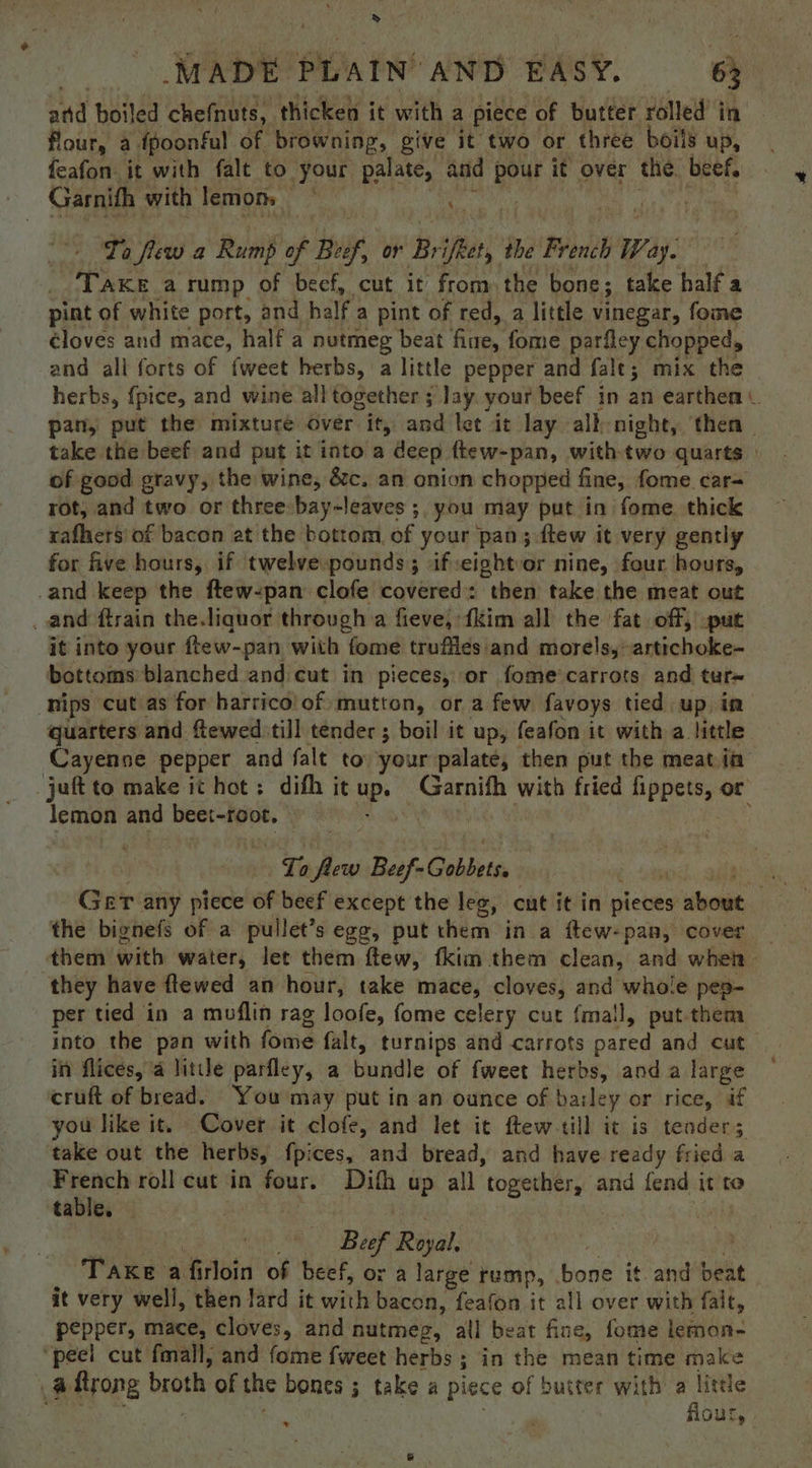 > MADE PLAIN AND PASY. 63 and boiled chefnuts, thicken it with a piece of butter rolled in flour, a {poonful of browning, give it two or three boils up, feafon it with falt to your palate, and pour it over the beef, Ta few a Rump of Buf, or B og the French Way. TAKE a rump of beef, cut it from the bone; take half a pint of white port, and half a pint of red, a little vinegar, fome éloves and mace, half a nutmeg beat in fome parfley chopped, and all forts of fweet herbs, a little pepper and falt; mix the herbs, {pice, and wine all together ; Jay. your beef in an earthen pan, put the mixture over it, and let it lay alh-night, then - take the beef and put it into a deep ftew-pan, with two quarts | of good gravy, the wine, &amp;c. an onion chopped fine, fome car= rot, and two or three: bay-leaves ;, you ‘may put in fome. thick rafhers' of bacon at the bottom of your pan; ftew it very gently for five hours, if twelve pounds; if:eightor nine, four hours, _and keep the ftew-pan clofe covered: then take the meat out _ and ftrain the.liquor through a fieve, {Kim all the fat off, put it into your ftew-pan with fome trufiles and morels,-artichoke- bottoms blanched and cut in pieces, or fome’carrots and tur~ nips cut as for harrico! of mutton, or a few favoys tied up in quarters and ftewed:till tender ; boil it up, feafon it with a little Cayenne pepper and falt to your palate, then put the meat ia jut to make it hot; difh it up. Garnifh with fried fippets, or lemon and beet-root, : ie $a Beef- -Gobbets, the bignefs of a pullet’s egg, put them in a ftew-pan, cover _ them Gath water, let them ftew, fkim them clean, and when they have ftewed an hour, take mace, cloves, and whole pes- per tied in a moflin rag loofe, fome celery cut {mall, put them into the pan with fome falt, turnips and carrots pared and cut in flices, a little parfley, a bundle of fweet herbs, anda large — cruft of bread. You may put in an ounce of baile ey or rice, af you like it. Cover it clofe, and let it ftew-till it is tenders take out the herbs, fpices, and bread, and have ready fried a one roll cut in four. Difh up all together, and fend it to tabie. : Beef Real: ‘Take : a firloin of beef, or a large rump, bone it. and beat it very well, then lard it with bacon, feafon it all over with falt, pepper, mace, cloves, and nutmeg, all beat fine, fome lemon- ‘peel cut fmall, and fome fweet herbs ; ; in the mean time make a ftrong broth of the bones ; take a piece of buster with a little flour,»