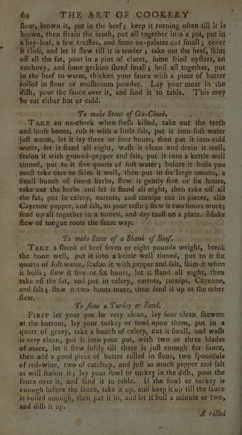 6h THE ART OF COOKERY } a bay-leaf, a few truffles, ea fome ox-palates cut fmall; cover ‘ie clofe, and lec 1t-fewe cnt lee teHoer ; take out the beef, fkimi ' off all the fat, pour in a pint of claret, fome fried oyfters, an anchovy, and fome gerkins fhred fmal!; boil all together, put in the beef to warm, thicken your fauce with a piece of butter dith, pour the fauce over it, and fend it to table, This may | be eat either hot or cold. Se ; ’ To make Stew of Ox-Cheek. ae : Tare an oxecheek when freth killed, take out’ the teeth wee leofe bones, rub it with a little falt, put it into foft water juft warm, let it lay three or four hours, then put it into cold feafon it with ground-pepper and falt, put it into a kettle well tinned, ‘put .to it five quarts of foft water; ‘before it boils. you mutt take care’to fkim it well, then put in fix large onions, a fmall bunch of fweet ‘herbs, flew it gently five. or fix hours, takeout the herbs and let it ftand all night, then take off all the fat, put inocelery, ‘carrots, and turnips cut in pieces, allo Cayenne pepper, and falt, to your tafte 5 ftew it two hours mores fend up all together ina tureen, and dry’ a ona — Make flew: of tongue roots the fame ways) ©. | dmaay &amp; To make Siac of a Shank of Beef. ine Take a fhank of beef feven or eight pounds weighit, break the bone well, put itinto akettle well tinned, put to it fix quarts of foft water, feafon it with, pepper and falt, fkim-it when take off the fat, and put in celery, carrots, turnips, Cayenne, -and falts ftew. it-two -hours:more, then fend it up as the other flew. ) To flew a Turkey or Fowl. First let your pot be very clean, lay four clean. fkewers at the bottom, lay your turkey or fowl upon them, put in a it very clean, put it into your pot, with two or three blades of mace, let it ftew foftly till there is juft enough for fauce, then add a.good piece of butter rolled in flour, two fpoonfuls of red-wine, two of catchup, and juft as much pepper and falt as will feafon it; lay your.fowl or turkey in the difh, pour the “enough before the fauce, take it up, and keep itup till the fauce ds boiled enough, then put it in, and let it boil a minute ar two, _ and dith it up. 7 OE a a ee