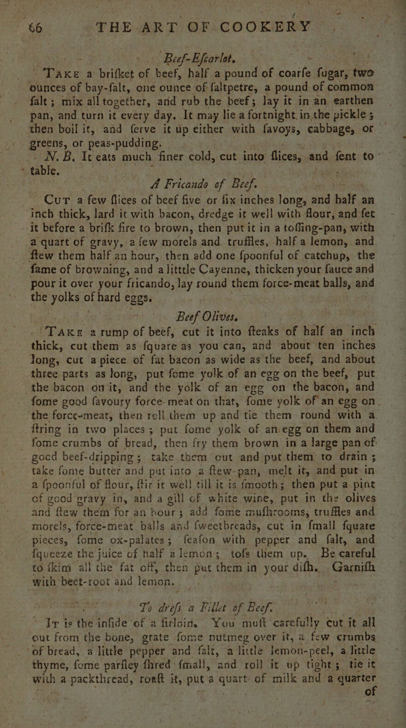 66 - THE ART OF COOKERY ; - > Beef-Efearlot,. . thie ; brkite a brifket of beef, half a pound of Sie fugar, two ounces of bay-falt, ene ounce of faltpetre, a pound of common falt ; mix alltogether, and rub the beef; lay it in an earthen pan, and turn it every day. It may liea fortnight i in the pickle ; greens, or peas-pudding. | N.B, It eats mech. finer cold, cut into ices, ans fent to’ - table. dali. A Fricando of Beef. Cur a few flices of beef five or fix inches long, and half : an -it before a urifle fire to brown, then put it in a tofling-pan, with a quart of gravy, 2 few morels and truffles, half a lemon, and flew them half an hour, then add one {poonful of catchup, the - fame of browning, and a litttle Cayenne, thicken your fauce and pour it over your fricando, lay round them force-meat balls, and the yolks a hard eggs. : Beef Olivers Tae a rump of beef, cut it into fteaks of half an inch thick, cut them as fquare as you can, and about ten inches Tong, cut apiece of fat bacon as wide as the beef, and about three parts as long, put fome yolk of an egg on the beef, put the bacon omit, and the yolk of an ege on the bacon, and fome good favoury force- meat on that, fome yolk of an egg on- the force-meat, then rell them up and tie them round with a ftring in two places ; put fome yolk of an. egg on them and : fome crumbs of bread, then fry them brown in a large pan of gocd beef-dripping ; take them cut and put them to drain ; take fome butter and put into a fiew-pan, melt it, and put in a fpoonful of flour, ftir it well till it is fmeoth; then put a pint of good gravy in, and a gill of white wine, put in the olives and flew them for an hour ; add fome mufhrooms, truffles and _ morels, force-meat balls and fweetbreads, cut in fmall fquare pieces, fome ox-palates; feafon with pepper and falt, and {queeze the juice of half ; lemon; tofs them up. Be careful to {kim all the fat off, then put them in your difh. ,Garnifh with’ beet-root and lemon, To he a Fillet of Beef. 3 Ir is the infide ‘of a firlcin. You muft' carefully. cut it all - out from the bone, grate fome nutmeg over it, a few crumbs of bread, a little pepper and falt, a little lemon-peel, a Tittle thyme, forme parfley fhred faiall, and roll it up tights tie it with a packthread, roaft it, puta quart of milk and a a mig a at | rr)