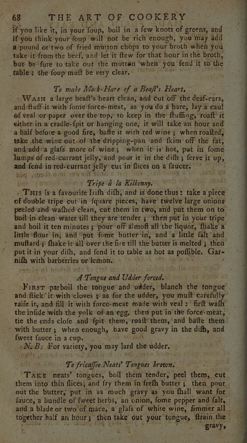 eearen: bat be fure to take out the mutten ‘when™ you fend it to the _ fables the‘foup' muft be very clear, | To make Mack- Hare of a Beaft’s Heart. : Wash a ‘large beaft’s ‘heart clean, anid ¢ut ‘off the deaf-ears, and-ftuff it with fome'force-meat, as youdo a hare, lay a caul of vealoor:paper over the'top,’ to keep in the ftuffing, roaft’ it either in a cradle-f{pit or’ hanging one, it will take an hour and ahalf before a: good fire, bafte it with red wine 3 when roafted, take the wine out-of the dripping-pan ‘and fkitn' off the fat, and-addra glafs more of wine; when it is hot, put in forte lumps of red-currant jelly, ‘and pout it in the difh ; ferve it UP> sont fend in pee “eurraneyjelly cut ‘in’ flices on a faucers 4 : Tipe: a Kilkenny ‘ eanb isa veal Trifh’ difh, and is done thus : take’ a piece of double tripe cut°in fquare pieces, have’ twelve large onions peeled ‘and wafhed clean, cut them in two, and put them on to. boil in- clean: water. till they are tender ;° ‘then put in your tripe and boil it ten minutes 5 ‘pour ‘off almoft all'the liquor, fhake a little “fldur in, and “put fome butter’ in, and ‘a little fale and muftard;;: fhake ic-all over the fire till the butter is melted ; then put it in your difh, and fend it to table as 3 hot as 5 pofiale. Cat nifh me barberries or lemon. | : y, Fp and Udder forest a First parboil the tongue’ and udder, blanch the tongue and ftick® it: with ‘cloves 5° a8 ‘for the udder, you mutt carefully” raife it; and fill ‘ic with force-meat made with veal :' firft wath tie the ends clofe and {pit them, roaft’ them, ‘and bafte them | * with butter; when enough, have goa pravy in the difh, and fweet fauce in a cup. . bs B: erat bestia you may lard the udder. is “nb > on Ts _fricali Ce, Neats? Tinpiis brown. Take neats’ tongues, boil them tender, peel them, cut them into thin flices, and fry them in frefh butter ; then pour out the butter, put in as much gravy as you fhall want for. fauce, a bandle of’ fweet herbs, an onion, fome pepper ‘and falt, : together half an hour 5 3 ies take out SHE ‘Agngnes ftrain the ©  z gravy, *
