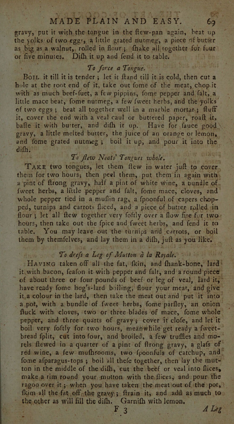 aid \ MADE PLAIN. AND. EASY. 69 - gravy, put it with the tongue in the flew-pan again, heat up the yolks) of two-eggss a litde grated nutmeg, a piece of butter as big as a walnut,, rolled in four;. fhake all together for Eye or r five minutes, Dith it up and fend it to table. | he force along. We) oe ee eS Bot. it till itis tender ; let ic ftand till itis cold, then cut a hole at the root end of it, take out fome of the meat, chop.it with ‘as much beef-fuet, a few pippins, fome pepper and. falt, a little mace beat, fome nutmeg, a few fweet herbs, and the- ‘yolks’ of two eggs; beat all anes well in a marble mortar; ftuff it, cover the end with a veal caul or buttered paper, ‘roalt At, bafte it with butter, and difh it up. Have for .fauce good gravy, a little melted butter, the j juice. of an orange or lemon, iN _ and fome eyo nutmeg ; boil it up, and pour it inta the ; difh. | : To few Neats’ Tongues whole. a TAKE two tongues, let them ftew in water jut. to cover. them for two hours; then peel them, put them in again with, a ‘pint of ftrong gravy, half a pint of white wine, a bundle of. fweet herbs, a little pepper and falt, fome mace, cloves, and whole pepper tied in a muflin rag, a {poonful of :capers chop- ped, turnips and carrots fliced, and a piece of butter rolled in flour; let all ftew together very foftly over a flow fire for two hours, then take out the fpice and‘fweet herbs, and fend it to table, You may leave out the turnips and carrots, or - boil them by themfelves, and lay them in a difh, ‘se as you like oe To dish a Leg of Mutton a la Royale Bal Se Havine taken off all the fat, ‘fkin, and fhank- ‘bone,’ lard! it.with bacon, feafon it with pepper and falt, and a round piece | of about three or four pounds of ‘beef: or leg of veal, lard it, - have ready fome hog’s-lard boiling, flour your meat, and give ita colour in the lard, then take the meat out and ‘put it into” _a.pot, with a. bundle lof {weet herbs, fome parfley, an onion” fiuck with cloves, two or three blades of mace, fome whole | pepper, and three quarts of gravy; cover it clofe, and let it boil: very foftly fortwo hours, meafwhile get ready afweet-- bread fplit, cut into four, and broiled, a few truffles and mo-— rels ftewed in a quarter of a pint of ftrong gravy, a glafs of | red wine, a few mufhrooms, two. fpoonfuls of catchup, and” fome afparagus-tops ; boil all thefe together, then Jay the mut= _ ton in the middle of the difh, ‘cut the beef or veal into flicesy make.a rim round your, mutton. with the flices; and: pour. the ragoo over it.;.when you have taken’ the.meatioutoof the spot, fkim-all the, fat. off the gravy; ftrain it, and add as much to the other as ba fill the difh, Garnifh with lemon, oe Ea i