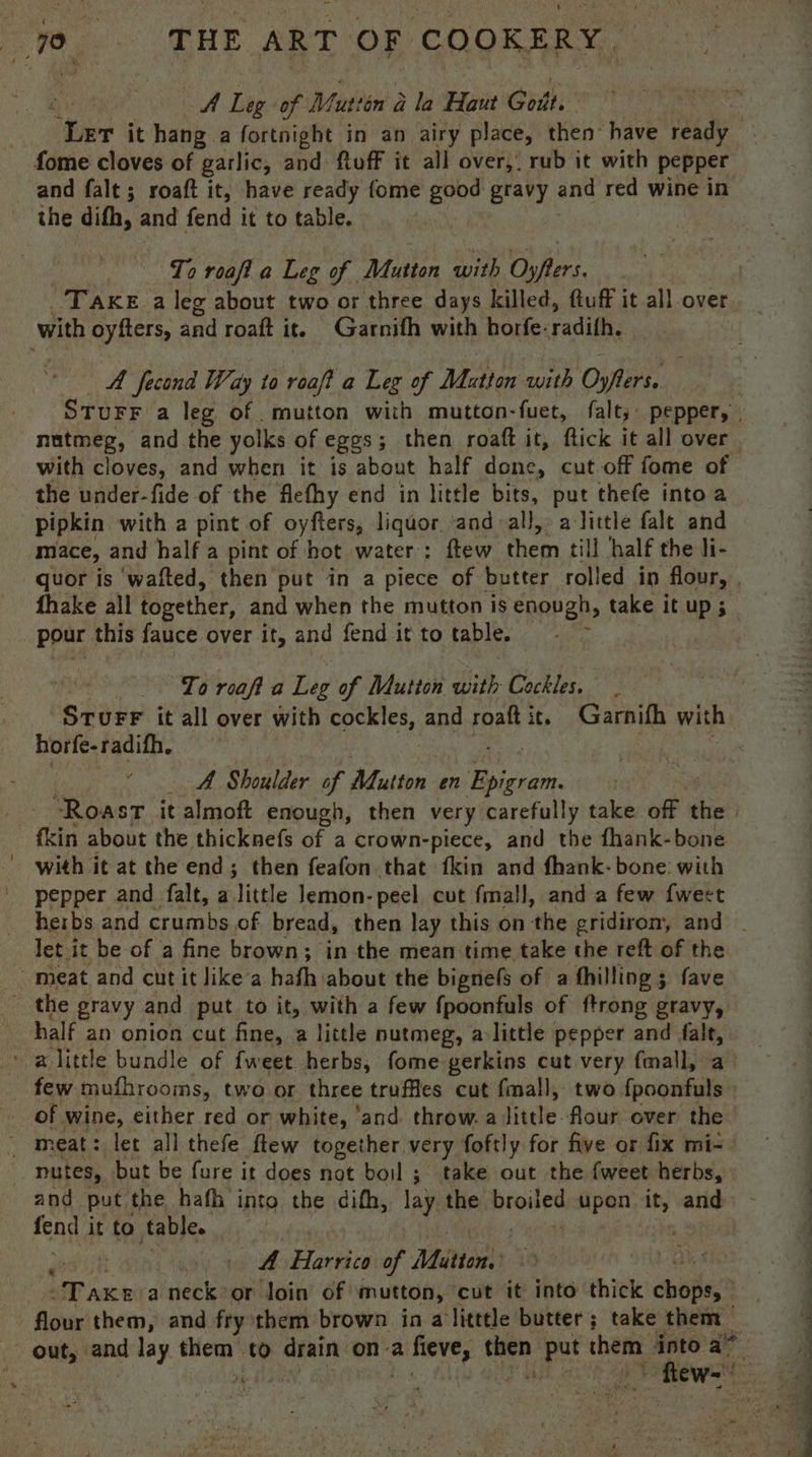 idl Lig: of Muttin 2 Gla Haut Gost, tee it hang a fortnight in an airy place, then” have Oe fome cloves of garlic, and ftuff it all over,, rub it with pepper and falt; roaft it, have ready {ome good gravy and red wine in the difh, and fend it to table. 7 To roaft a Leg of Mutton with Osfers. Take a leg about two or three days killed, ftuff it all over with oyfters, and roaft it. Garnith with horfe- radifh. A fecond Way to roaft a Leg of Mutton auste Oyfrs, : nutmeg, and the yolks of eggs; then roaft it, flick it all over with cloves, and when it is about half done, cut off fome of the under-fide of the flethy end in little bits, put thefe into a pipkin with a pint of oyfters, liquor. and all, alittle falt and mace, and half a pint of hot water: ftew them till half the li- pour this fauce over it, and fend it to table. To roaft a Leg of Mutton with Cockles. _ SturF it all over with neemies, and roaft it. Garnifh with horfe-radifh. A Shoulder of Adutton en Ticsom kin about the thicknefs of a crown-piece, and the fhank-bone with it at the end; then feafon that fkin and fhank- bone: with pepper and falt, a little Jemon-peel cut fmall, and a few {weet - det it be of a fine brown; in the mean time take the reft of the meat and cut it like‘a hafh about the bignefs of a thilling 5 fave the gravy and put to it, with a few fpoonfuls of ftrong gravy, half an onion cut fine, a little nutmeg, alittle pepper and falt, ' alittle bundle of fweet herbs, fome gerkins cut very f{mall, a few mufhrooms, two or three truffles cut fall, two {poonfuls of wine, either red or white, ‘and throw. a little-flour over the ~ meat: let all thefe flew together very foftly for five or fix mi-- | nutes, but be fure it does not boil ;. take out the fweet herbs, and put. the hath into the difh, lay the satin upon rd and frag it to table. | A Harrico of Miiet Lariat a neck or loin of mutton, cut it into thick cobs: - out, and lay. rab to drain ona a NG a. gk them into a~ = ; oe on = . ee ee