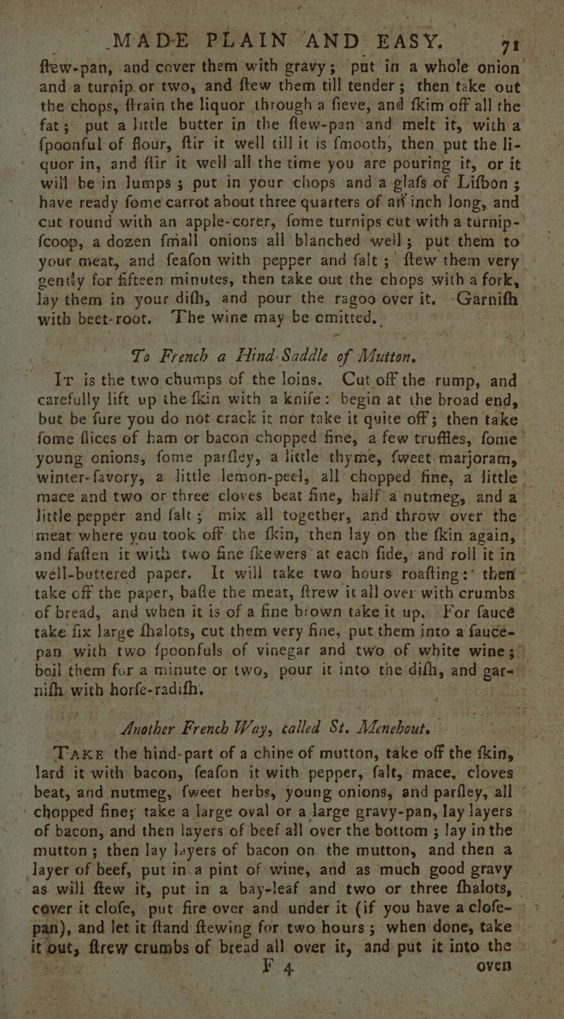 - aa MADE PLAIN AND EASY. — 74 and-a turnip. or two, and ftew them till tender ; then take out the chops, ftrain the liquor through a fieve, and fkim off all the _ fat; put a little butter in the flew-pan and mele it, witha {poonful of flour, ftir it well till it is fmooth, then put the li- guor in, and ftir it well all the time you are pouring it, or it will be in lumps 3 put in your chops and a-glafs of Lifbon ; have ready fome carrot about three quartets of ari inch long, and cut round with an apple-corer, fome turnips cut with a turnip fcoop, a dozen fmall onions all blanched weil; put them to yout meat, and feafon with pepper and falt ; ftew them very gently for fifteen minutes, then take out the chops with a fork, lay them in your difh, and pour the ragoo over it. Gerniti with beet- root. The wine may be wise nde: To French a find: Saddle of Peta Ir is the two chumps of the loins. Cut off the rump, and carefully lift up the fkin with a knife: begin at the broad end, but be fure you do not crack it nor take it quite off; then take fome flices of ham or bacon chopped fine, a few truffles, fome young onions, fome parfley, a little thyme, {weet-marjoram, — -winter-favory, a little lemon-peel, all’ chopped fine, a little — mace and two or three cloves beat fine, half a'nutmeg, and a_ little pepper and falt; mix all together, and throw over the ‘meat where you took off: the fki n, then Jay on the fkin again, - and faften it with two fine fkewers at each fide, and roll it in well-buttered paper. It will take two hours roafting:* then take off the paper, bafie the meat, ftrew it all over with crumbs of bread, and when it is of a ‘fine, brown: take it up, For faucé take fix large fhalots, cut them very fine, put them into a fauce- pan with two fpoonfuls of vinegar and two of white wine ;> boil them for a minute or two, pour it into the difh, and gar= nifh with hovfee radith, : | Another French Way, called St. Menebout. TAKE the hind-part of a chine of mutton, take off the fkin, lard it with bacon, feafon it with pepper, falt, mace, cloves ' chopped fine; take a large oval or a large gravy-pan, lay layers of bacon, and then layers of beef all over the bottom ; lay inthe mutton ; then lay Jayers of bacon on the mutton, and then a layer of beef, put in.a pint of wine, and as much good gravy - as will flew it, put in a bay-leaf and two or three fhalots, _ pan), and let it ftand ftewing for two hours ; when done, take Sats flrew eeipes © of bread all over it, and put it into the » 4 Le oven