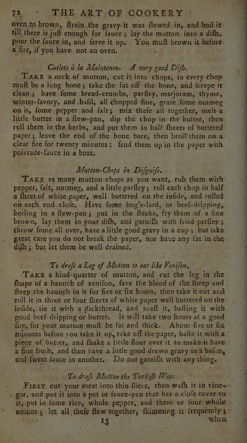 oven to brown, ftrain. the gravy-it was ftewed in, and boil it till there is juft enough for fauce; lay the mutton into a difh, pour the fauce i in, and ferve it up. You fat brown it before Citlets-dla Maintenon. A very good Difh. | TAKE a.neck of mutton, cut it into chops, in every chop clean; have fome bread-crumbs, parfley, marjoram, thyme, winter-favory, and .bafil, all chopped fine, grate fome nutmeg. on it, fome ‘pepper and falt; mix thefe ail together, melt a roll them in the herbs, and put them in half fheets of buttered pare leave the end of the bone bare, then broil’them on a clear fire for twenty minutes: fend them up in the paper with . Vas, in Difguift . TAKE as, many mutton-chops as you want, rub them withs pepper, falt, nutmeg, and alittle parfley; roll each chop in half on each end.clofe. Have fome: hog’s-lard, or beef-dripping, boiling in.a ftew-pan ; ; put in the fteaks, fry them of a fine brown, lay.them in your difh, and garnifh with fried parfley ; throw fome all over, have a little good gravy in acup; but take gteat care you do not break the paper, nor have ge fat in. the To drefs a Leg of Matton to env like V snifim F TAKE a hind-quarter of mutton, and cut the leg in ‘the fteep the haunch in it for five or fix hours, then take it out and roll it in three or four fheets of white paper well buttered on the s fire, for your mutton muft \be fat and thick.. About five or fix minutes before you take it up, take off the paper, bafte it witha a fine froch, and then have.a little good drawn gravy ina bafon, and fweet fauce in another.. Do not panies with any. Hino. “Lo drefs Mutton the Turkifh Ways 9 First cut’ your meat into thin flices, then wath it in vines gar, and put it into a pot or fauce-pan that has a clofe cover to) it; put in fome rice; whole pepper, and three or four whole . 15 when :