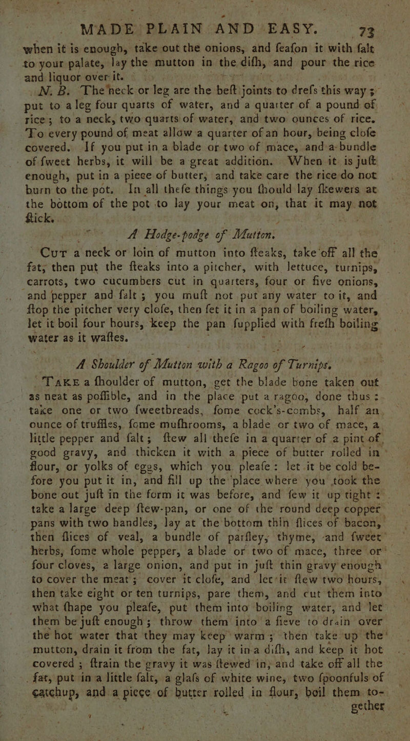 when it is enough, take out the onions, and feafon it with fale to your palate, lay the mutton in the. dith, and pour the rice and liquor over it. N.B. The'neck-or leg are the bet Fle to seats: bin way 3 put to a leg four quarts of water, and a quarter of a pound S _ rice; to a neck, two quarts of water, and two ounces of rice. To every gbund of meat allow a quarter of an hour, being clofe covered. If you put in a blade or two of mace, and-a-bundle of {weet herbs, it will be a great addition. When it is jut enough, put in a piece of butter, and take care the rice do not burn to the pot. In all thefe things you fhould lay fkewers at the bottom of the pot to lay your meat on, that it may not Rick. A Hedge- podge of Mutton. is ie al ‘neck or’ ldin'‘of mutton into fteaks, take’ of all the fat, then put the fteaks into a pitcher, with lettuce, turnips, carrots, two cucumbers cut in quarters, four or five onions, and pepper and falt ; you muft not put any water to it, and flop the pitcher very clofe, then fet it in a pan of boiling water, let it boil four hours, keep the pan Pee with freth boiling water as it waftes. a A Shoulder of Mabe with a Ragoo of Phos Tanke a fhoulder of mutton, get the blade bone taken out - as neat as poffible, and in the place put aragoo, done thus; take one or two fweetbreads, fome cock’s-combs, half an, ounce of truffles, fome muthrooms, a blade or two a mace, a little pepper and fale; ftew all thefe in a quarter of a pint of | good gravy, and thicken it with a piece of butter rolled in» flour, or yolks of egos, which you pleafe: let it be cold be fore you put it in, and fill up the ‘place where you Bole the bone out juft in the form it was before, and few it up tight : take a large deep ftew-pan, or one of the round deep copper | pans with two handles, lay at the bottom thin flices of bacon, then flices of veal, a bundle of parfley, thyme, and fweet’ herbs, fome whole pepper, a blade or two of mace, three or’ four cloves, 2 large onion, and put in juft thin gravy enough to cover the meat; cover it clofe, and let*it flew two Hodes: then take eight or ten turnips, pare them, and cut them isto what (hape you pleafe, put them into boiling water, and let them be juft enough; throw them into a fieve to drain over the hot water that they may keep’ warm; then take up the’. mutton, drain it from the fat, lay it ina difh, and keep it hot |. covered ; ftrain the gravy it was ttewed in; and take off all the» _ fat, put ina little fale, a glals of white wine, two (poonfuls of i) eo and a sid of butter rolled in flour, boil them. hy , gether : Fi . 4 -