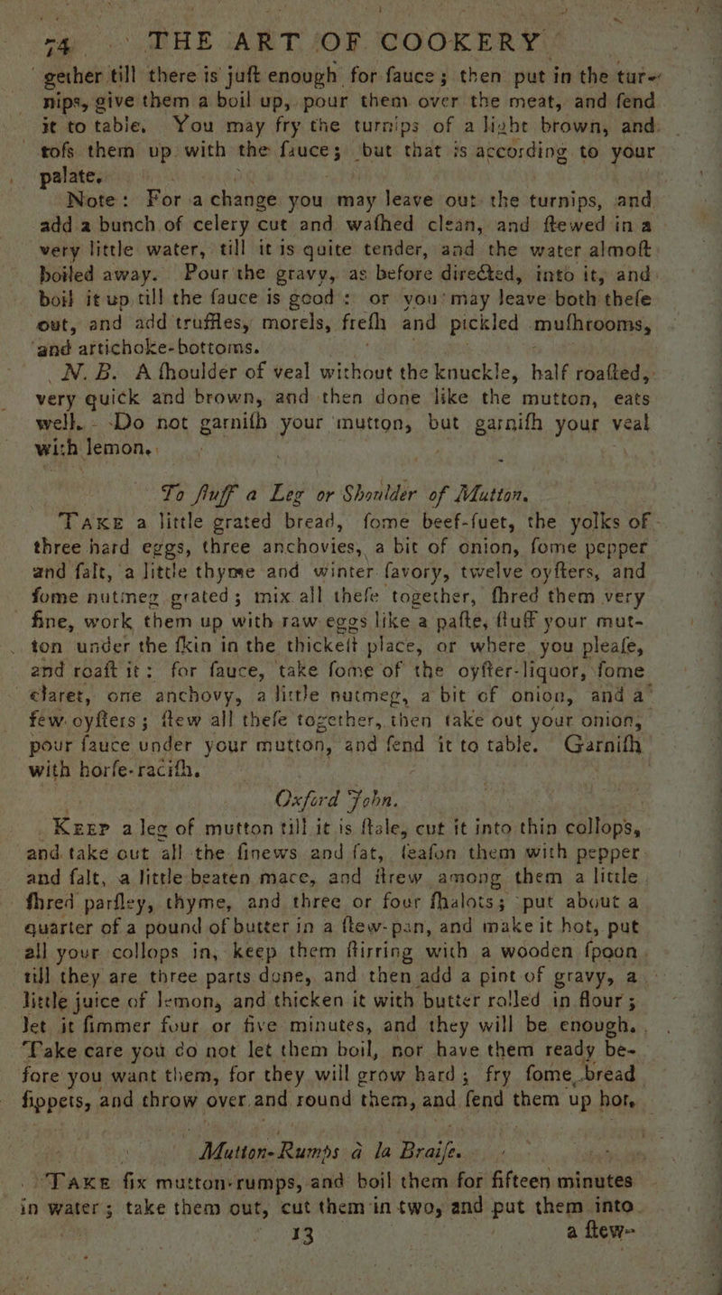oN an EE CARE T, AO COOKERY. gether till there is juft enough for fauce ; then put in the tur: nips, give them a boil up, pour them over the meat, and fend ie bo tables: You may fry the turnips of a liahe brown, and. palate. Note: For a change you may leave out the tenis. and adda bunch of celery cut and wafhed clean, and ftewed ina very little water, till itis quite tender, and the water almoft boiled away. Pourthe gravy, as before direded d, into it, and boil it up, cill the fauce is geod: or you'may leave both thele out, and add truffles, morels, freth and pickled ‘muthcooms, ‘and artichoke-bottoms. _N.B. A fhoulder of veal without the knuckle, half roafted, very quick and brown, and then done like the mutton, eats well. - Do not garnifb your mutton, but garnifh your veal wih Jemon.. : ea § To fluff a Leg or Shoulder of Mutton, three hard eggs, three anchovies, a bit of onion, fome pepper and falt, a little thyme and winter favory, twelve oyfters, and fome nutmeg grated; mix all thefe together, fhred them very fine, work them up with raw eggs like a pafte, fluff your mut- ton under the fkin in the thickeit place, or where. you pleafe, few. oyfters; itew all thefe together, then take out your onion, with horfe- racifh, Oxford F John. | | Pau a leg of mutton till it is flale, cut it into thin callops, and take out all the finews and fat, feafon them with pepper. _fhred parfley, thyme, and three or four fhalots 3 ‘put about a quarter of a pound of butter in a ftew- pan, and make it hot, put all your collops in, keep them flirring with a wooden {peon til] they are three parts done, and then add a pint of gravy, a little juice of Jemon, and thicken it with butter rolled in flour; Jet it fimmer four or five minutes, and they will be enough. Take care you do not let them boil, nor have them ready be- | | Mutton Rumnps a la Hales sehen fix mutton-rumps, and boil them for fifteen citaiglie 13 | a flew.