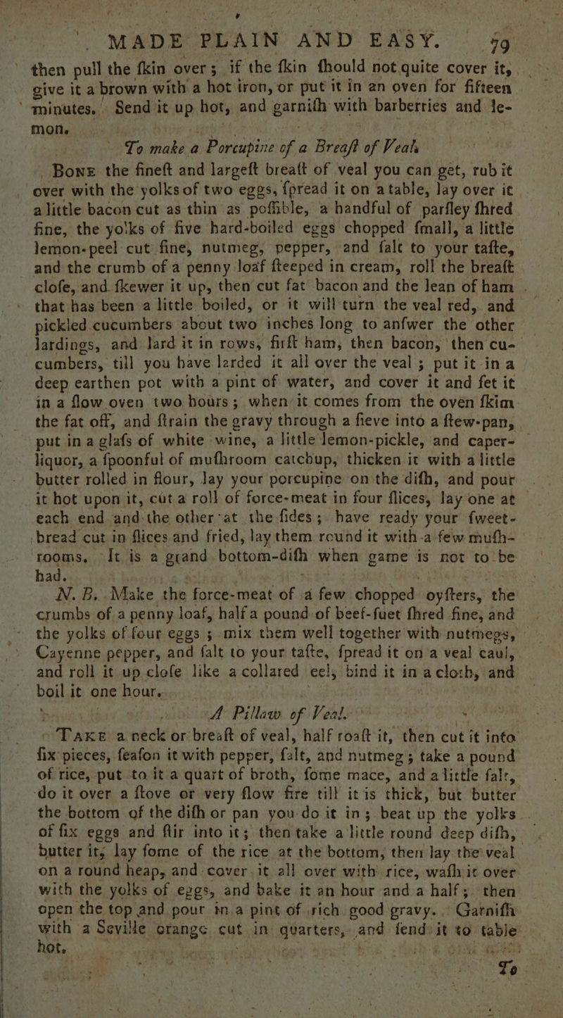 nn, ne + \ i \ , ' MADE PLAIN AND EASY. — 4g ’ then pull the fkin over; if the fkin fhould not quite cover it, give it a brown with a hot iron, or put it in an oven for fifteen ‘ minutes.. Send it up hot, and garnifh with barberries and le- mon, ey Ty ad al wi To make a Porcupine of a Breaft of Veat Bone the fineft and largeft breaft of veal you can get, rub it over with the yolks of two eggs, {pread it on atable, lay over it alittle bacon cut as thin as poffible, a handful of parfley fhred fine, the yolks of five hard-boiled eggs chopped fmall, a little lemon-peel cut fine, nutmeg, pepper, and fale to your tafte, and the crumb of a penny loaf fteeped in cream, roll the breaft clofe, and fkewer it up, then cut fat bacon and the lean of ham . pickled cucumbers about two inches Iong to anfwer the other Jardings, and lard it in rows, firft ham, then bacon, ‘then cu- cumbers, till you have larded it all over the veal; putit ina deep earthen pot with a pint of water, and cover it and fet it in a flow oven two hours; when it comes from the oven fkim. the fat off, and ftrain the gravy through a fieve into a ftew-pan, put ina glafs of white wine, a little lemon-pickle, and caper- — liquor, a fpoonful of mufhroom catcbup, thicken it with a little butter rolled in flour, lay your porcupine on the difh, and pour . _it hot upon it, cuta roll of force-meat in four flices, lay one at — each end and:the otherat the fides; have ready your f{weet- bread cut in flices and fried, lay them round it with-a few mufh- rooms, It is a grand bottom-difh when game is not to_be had. / : * “ie Wes N. B,. Make the force-meat of afew chopped oyfters, the crumbs of a penny loaf, halfa pound of beef-fuet fhred fine, and the yolks of four eggs ; mix them well together with nutmegs, © Cayenne pepper, and falt to your tafte, fpread it ona veal caul, and roll it up clofe like acollared eel, bind it in acloth, and boil it one hour. ‘! Tes Pave i | A Pillaw of Veal. asi Take a neck or breaft of veal, half roaft it, then cut it info fix pieces, feafon it with pepper, falt, and nutmeg; take a pound of rice, put ta it a quart of broth, fome mace, and alittle falr, ‘do it over a ftove or very flow fire till itis thick, but butter the bottom of the difh or pan you do it in; beat up the yolks . of fix eggs and flir into it; then take a little round deep difh, | butter it, lay fome of the rice at the bottom, then lay the veal on a round heap, and cover. it all over with rice, wath it over with the yolks of eggs, and bake it an hour and a half; then open the top and pour ima pint of .rich good gravy. Garnifh with a Seville crange cut in quarters, and fend» it to table hot, AMES BS sy kes Helh a iar weet ee